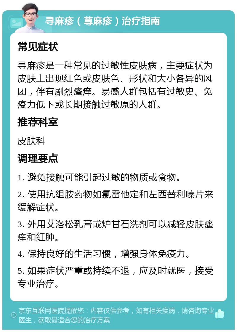 寻麻疹（荨麻疹）治疗指南 常见症状 寻麻疹是一种常见的过敏性皮肤病，主要症状为皮肤上出现红色或皮肤色、形状和大小各异的风团，伴有剧烈瘙痒。易感人群包括有过敏史、免疫力低下或长期接触过敏原的人群。 推荐科室 皮肤科 调理要点 1. 避免接触可能引起过敏的物质或食物。 2. 使用抗组胺药物如氯雷他定和左西替利嗪片来缓解症状。 3. 外用艾洛松乳膏或炉甘石洗剂可以减轻皮肤瘙痒和红肿。 4. 保持良好的生活习惯，增强身体免疫力。 5. 如果症状严重或持续不退，应及时就医，接受专业治疗。