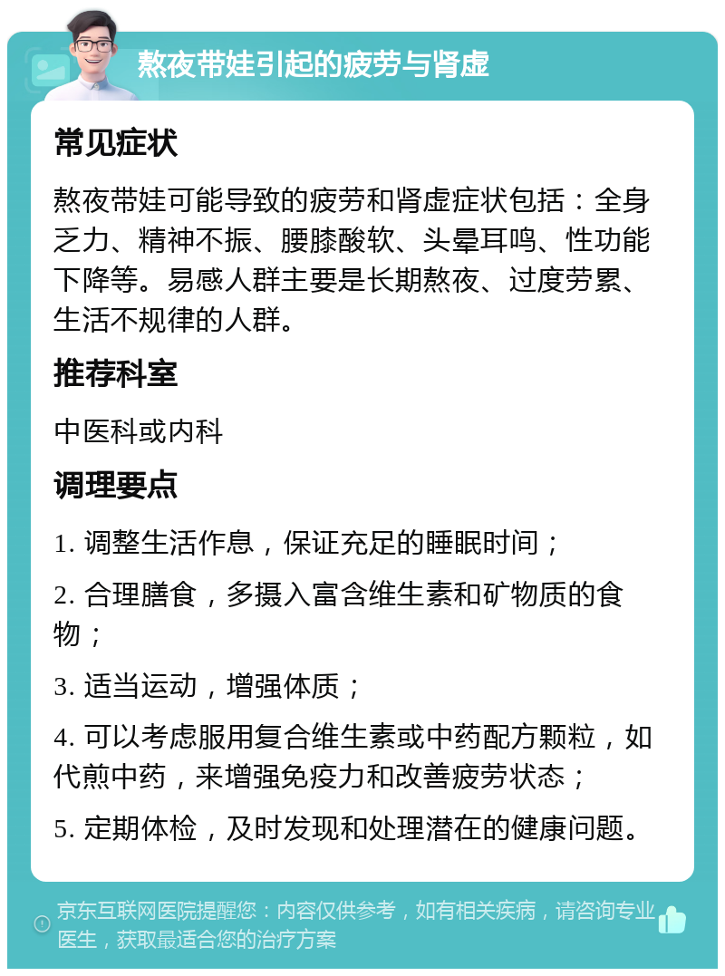 熬夜带娃引起的疲劳与肾虚 常见症状 熬夜带娃可能导致的疲劳和肾虚症状包括：全身乏力、精神不振、腰膝酸软、头晕耳鸣、性功能下降等。易感人群主要是长期熬夜、过度劳累、生活不规律的人群。 推荐科室 中医科或内科 调理要点 1. 调整生活作息，保证充足的睡眠时间； 2. 合理膳食，多摄入富含维生素和矿物质的食物； 3. 适当运动，增强体质； 4. 可以考虑服用复合维生素或中药配方颗粒，如代煎中药，来增强免疫力和改善疲劳状态； 5. 定期体检，及时发现和处理潜在的健康问题。