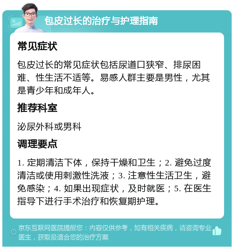 包皮过长的治疗与护理指南 常见症状 包皮过长的常见症状包括尿道口狭窄、排尿困难、性生活不适等。易感人群主要是男性，尤其是青少年和成年人。 推荐科室 泌尿外科或男科 调理要点 1. 定期清洁下体，保持干燥和卫生；2. 避免过度清洁或使用刺激性洗液；3. 注意性生活卫生，避免感染；4. 如果出现症状，及时就医；5. 在医生指导下进行手术治疗和恢复期护理。