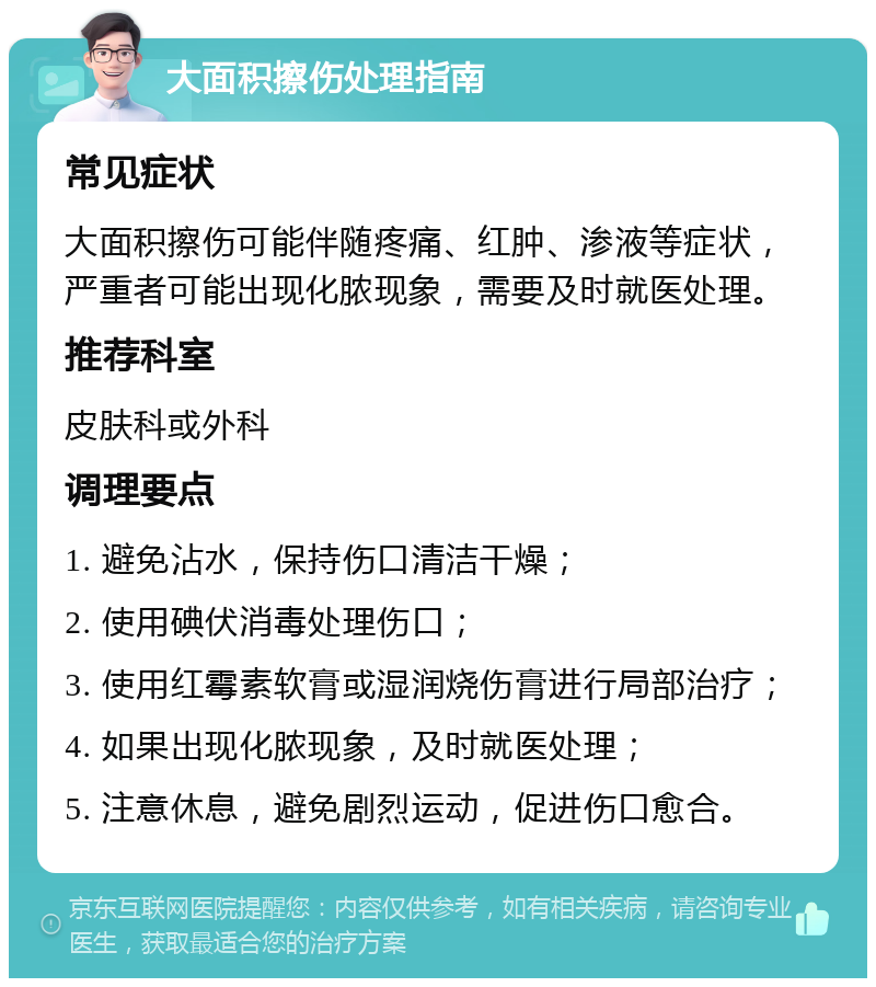 大面积擦伤处理指南 常见症状 大面积擦伤可能伴随疼痛、红肿、渗液等症状，严重者可能出现化脓现象，需要及时就医处理。 推荐科室 皮肤科或外科 调理要点 1. 避免沾水，保持伤口清洁干燥； 2. 使用碘伏消毒处理伤口； 3. 使用红霉素软膏或湿润烧伤膏进行局部治疗； 4. 如果出现化脓现象，及时就医处理； 5. 注意休息，避免剧烈运动，促进伤口愈合。