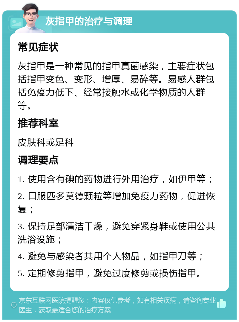 灰指甲的治疗与调理 常见症状 灰指甲是一种常见的指甲真菌感染，主要症状包括指甲变色、变形、增厚、易碎等。易感人群包括免疫力低下、经常接触水或化学物质的人群等。 推荐科室 皮肤科或足科 调理要点 1. 使用含有碘的药物进行外用治疗，如伊甲等； 2. 口服匹多莫德颗粒等增加免疫力药物，促进恢复； 3. 保持足部清洁干燥，避免穿紧身鞋或使用公共洗浴设施； 4. 避免与感染者共用个人物品，如指甲刀等； 5. 定期修剪指甲，避免过度修剪或损伤指甲。