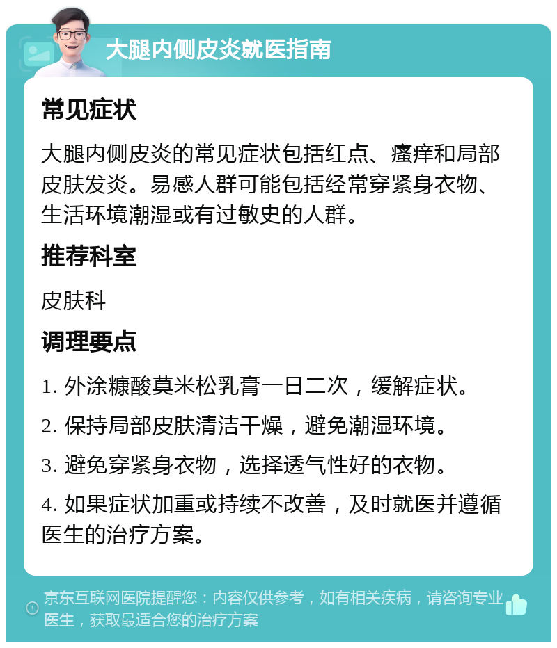 大腿内侧皮炎就医指南 常见症状 大腿内侧皮炎的常见症状包括红点、瘙痒和局部皮肤发炎。易感人群可能包括经常穿紧身衣物、生活环境潮湿或有过敏史的人群。 推荐科室 皮肤科 调理要点 1. 外涂糠酸莫米松乳膏一日二次，缓解症状。 2. 保持局部皮肤清洁干燥，避免潮湿环境。 3. 避免穿紧身衣物，选择透气性好的衣物。 4. 如果症状加重或持续不改善，及时就医并遵循医生的治疗方案。