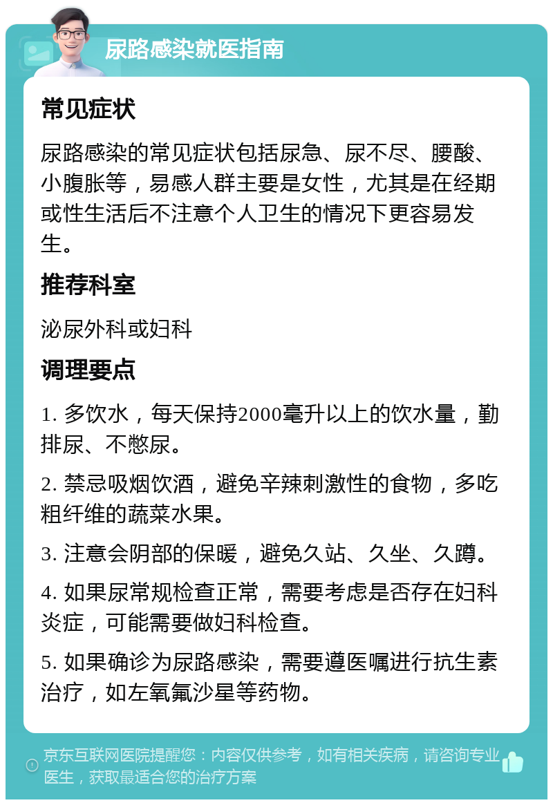 尿路感染就医指南 常见症状 尿路感染的常见症状包括尿急、尿不尽、腰酸、小腹胀等，易感人群主要是女性，尤其是在经期或性生活后不注意个人卫生的情况下更容易发生。 推荐科室 泌尿外科或妇科 调理要点 1. 多饮水，每天保持2000毫升以上的饮水量，勤排尿、不憋尿。 2. 禁忌吸烟饮酒，避免辛辣刺激性的食物，多吃粗纤维的蔬菜水果。 3. 注意会阴部的保暖，避免久站、久坐、久蹲。 4. 如果尿常规检查正常，需要考虑是否存在妇科炎症，可能需要做妇科检查。 5. 如果确诊为尿路感染，需要遵医嘱进行抗生素治疗，如左氧氟沙星等药物。