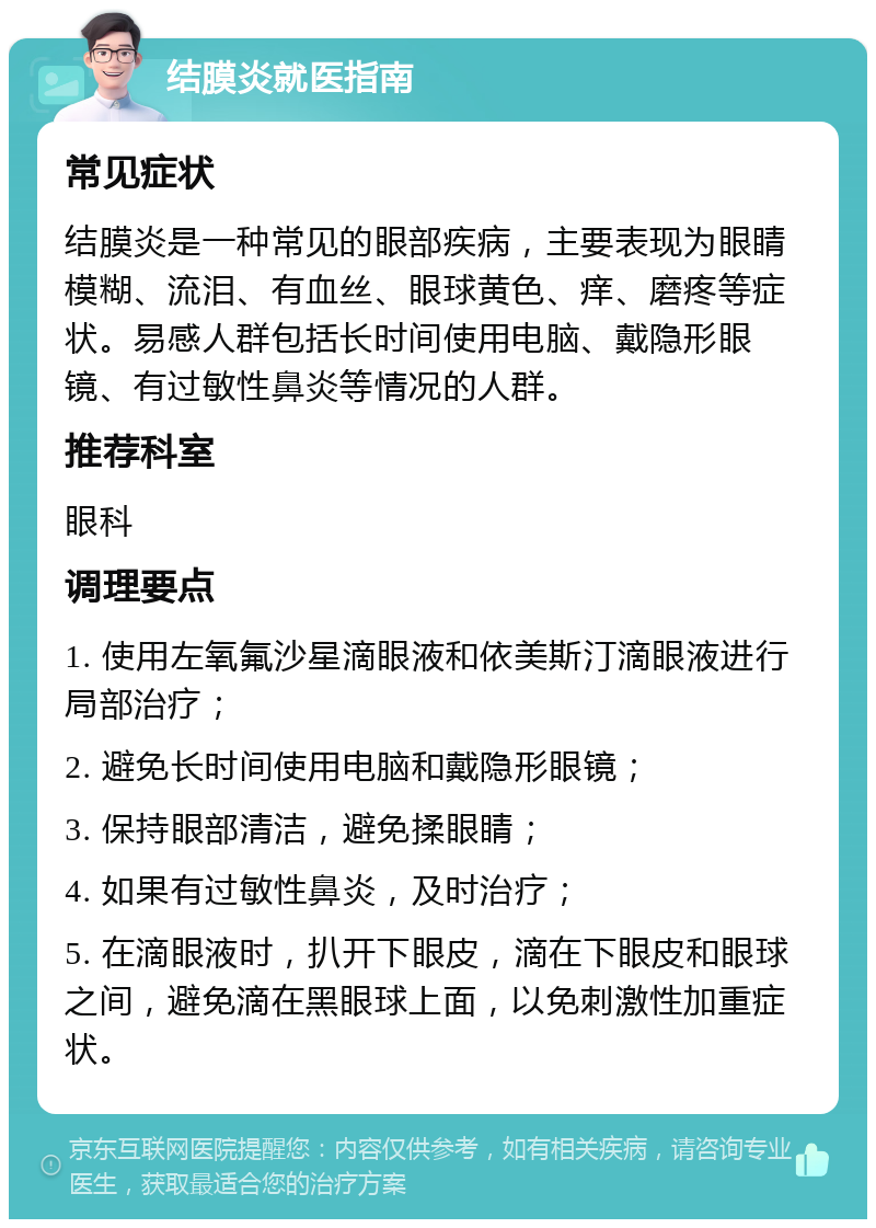 结膜炎就医指南 常见症状 结膜炎是一种常见的眼部疾病，主要表现为眼睛模糊、流泪、有血丝、眼球黄色、痒、磨疼等症状。易感人群包括长时间使用电脑、戴隐形眼镜、有过敏性鼻炎等情况的人群。 推荐科室 眼科 调理要点 1. 使用左氧氟沙星滴眼液和依美斯汀滴眼液进行局部治疗； 2. 避免长时间使用电脑和戴隐形眼镜； 3. 保持眼部清洁，避免揉眼睛； 4. 如果有过敏性鼻炎，及时治疗； 5. 在滴眼液时，扒开下眼皮，滴在下眼皮和眼球之间，避免滴在黑眼球上面，以免刺激性加重症状。