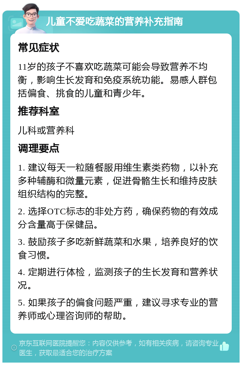 儿童不爱吃蔬菜的营养补充指南 常见症状 11岁的孩子不喜欢吃蔬菜可能会导致营养不均衡，影响生长发育和免疫系统功能。易感人群包括偏食、挑食的儿童和青少年。 推荐科室 儿科或营养科 调理要点 1. 建议每天一粒随餐服用维生素类药物，以补充多种辅酶和微量元素，促进骨骼生长和维持皮肤组织结构的完整。 2. 选择OTC标志的非处方药，确保药物的有效成分含量高于保健品。 3. 鼓励孩子多吃新鲜蔬菜和水果，培养良好的饮食习惯。 4. 定期进行体检，监测孩子的生长发育和营养状况。 5. 如果孩子的偏食问题严重，建议寻求专业的营养师或心理咨询师的帮助。