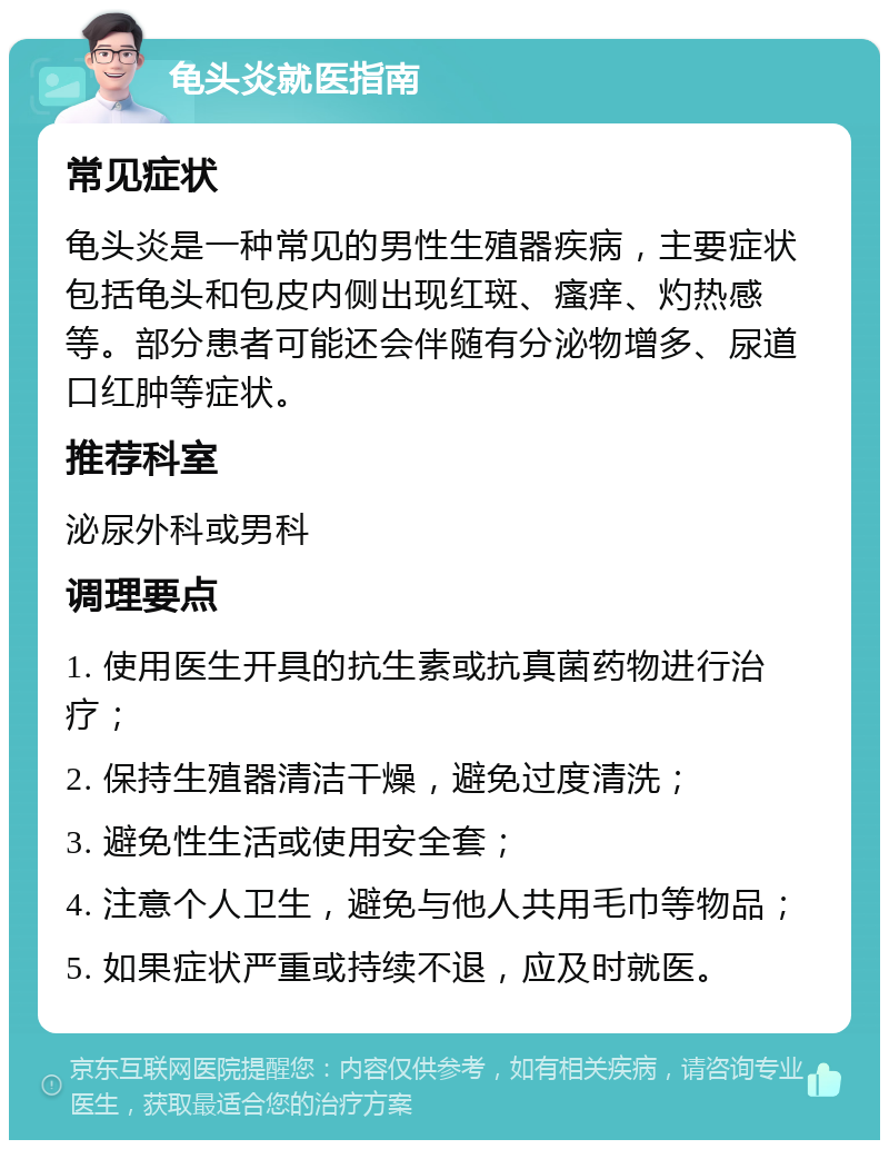 龟头炎就医指南 常见症状 龟头炎是一种常见的男性生殖器疾病，主要症状包括龟头和包皮内侧出现红斑、瘙痒、灼热感等。部分患者可能还会伴随有分泌物增多、尿道口红肿等症状。 推荐科室 泌尿外科或男科 调理要点 1. 使用医生开具的抗生素或抗真菌药物进行治疗； 2. 保持生殖器清洁干燥，避免过度清洗； 3. 避免性生活或使用安全套； 4. 注意个人卫生，避免与他人共用毛巾等物品； 5. 如果症状严重或持续不退，应及时就医。