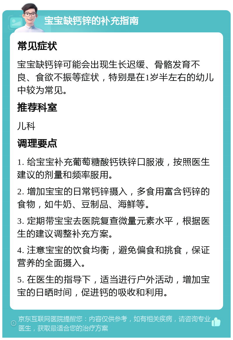 宝宝缺钙锌的补充指南 常见症状 宝宝缺钙锌可能会出现生长迟缓、骨骼发育不良、食欲不振等症状，特别是在1岁半左右的幼儿中较为常见。 推荐科室 儿科 调理要点 1. 给宝宝补充葡萄糖酸钙铁锌口服液，按照医生建议的剂量和频率服用。 2. 增加宝宝的日常钙锌摄入，多食用富含钙锌的食物，如牛奶、豆制品、海鲜等。 3. 定期带宝宝去医院复查微量元素水平，根据医生的建议调整补充方案。 4. 注意宝宝的饮食均衡，避免偏食和挑食，保证营养的全面摄入。 5. 在医生的指导下，适当进行户外活动，增加宝宝的日晒时间，促进钙的吸收和利用。