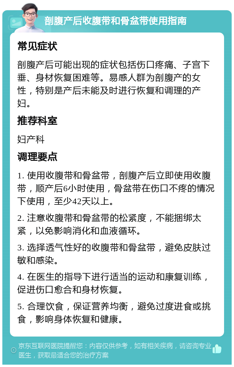 剖腹产后收腹带和骨盆带使用指南 常见症状 剖腹产后可能出现的症状包括伤口疼痛、子宫下垂、身材恢复困难等。易感人群为剖腹产的女性，特别是产后未能及时进行恢复和调理的产妇。 推荐科室 妇产科 调理要点 1. 使用收腹带和骨盆带，剖腹产后立即使用收腹带，顺产后6小时使用，骨盆带在伤口不疼的情况下使用，至少42天以上。 2. 注意收腹带和骨盆带的松紧度，不能捆绑太紧，以免影响消化和血液循环。 3. 选择透气性好的收腹带和骨盆带，避免皮肤过敏和感染。 4. 在医生的指导下进行适当的运动和康复训练，促进伤口愈合和身材恢复。 5. 合理饮食，保证营养均衡，避免过度进食或挑食，影响身体恢复和健康。