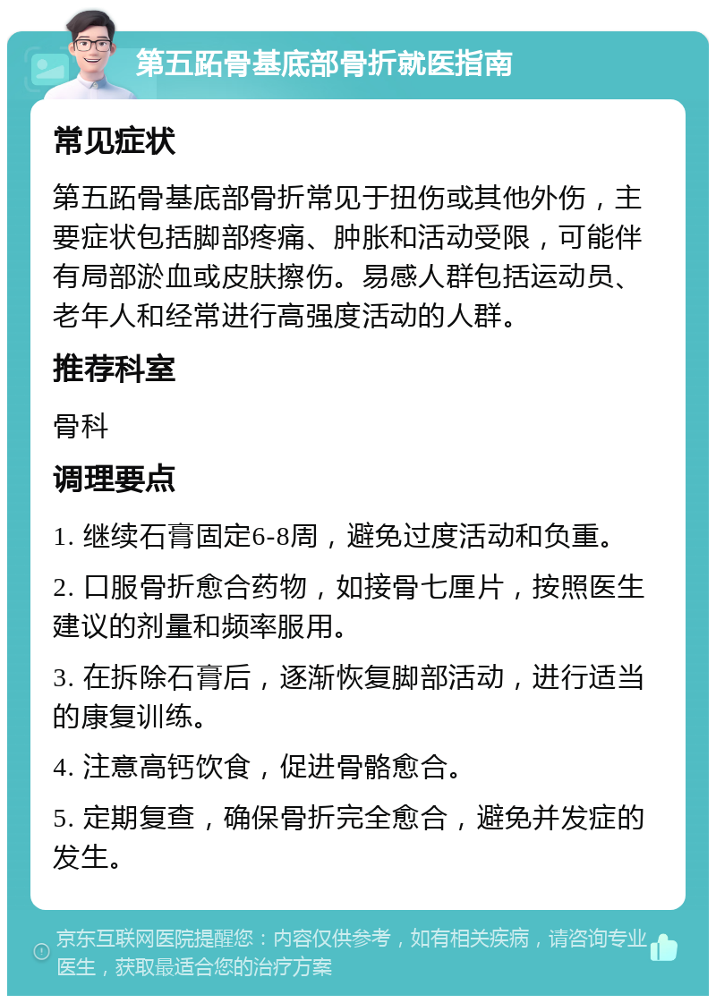 第五跖骨基底部骨折就医指南 常见症状 第五跖骨基底部骨折常见于扭伤或其他外伤，主要症状包括脚部疼痛、肿胀和活动受限，可能伴有局部淤血或皮肤擦伤。易感人群包括运动员、老年人和经常进行高强度活动的人群。 推荐科室 骨科 调理要点 1. 继续石膏固定6-8周，避免过度活动和负重。 2. 口服骨折愈合药物，如接骨七厘片，按照医生建议的剂量和频率服用。 3. 在拆除石膏后，逐渐恢复脚部活动，进行适当的康复训练。 4. 注意高钙饮食，促进骨骼愈合。 5. 定期复查，确保骨折完全愈合，避免并发症的发生。