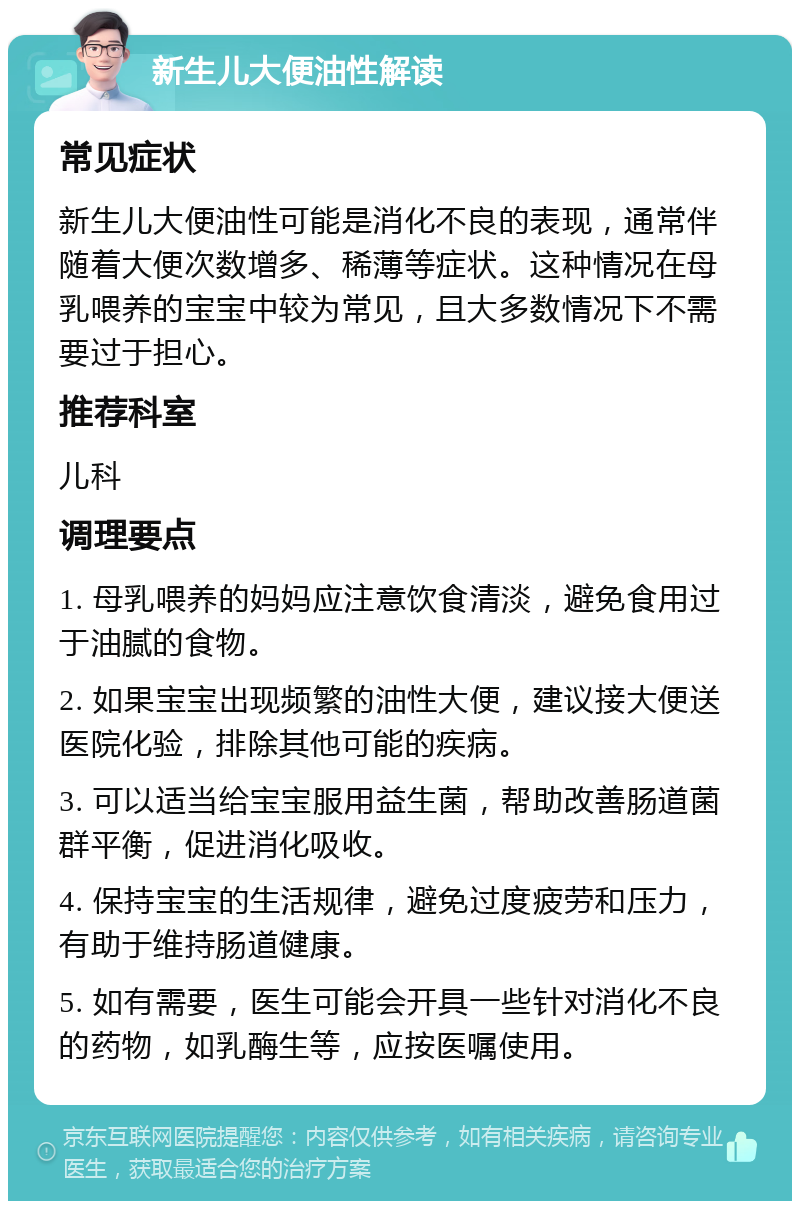 新生儿大便油性解读 常见症状 新生儿大便油性可能是消化不良的表现，通常伴随着大便次数增多、稀薄等症状。这种情况在母乳喂养的宝宝中较为常见，且大多数情况下不需要过于担心。 推荐科室 儿科 调理要点 1. 母乳喂养的妈妈应注意饮食清淡，避免食用过于油腻的食物。 2. 如果宝宝出现频繁的油性大便，建议接大便送医院化验，排除其他可能的疾病。 3. 可以适当给宝宝服用益生菌，帮助改善肠道菌群平衡，促进消化吸收。 4. 保持宝宝的生活规律，避免过度疲劳和压力，有助于维持肠道健康。 5. 如有需要，医生可能会开具一些针对消化不良的药物，如乳酶生等，应按医嘱使用。