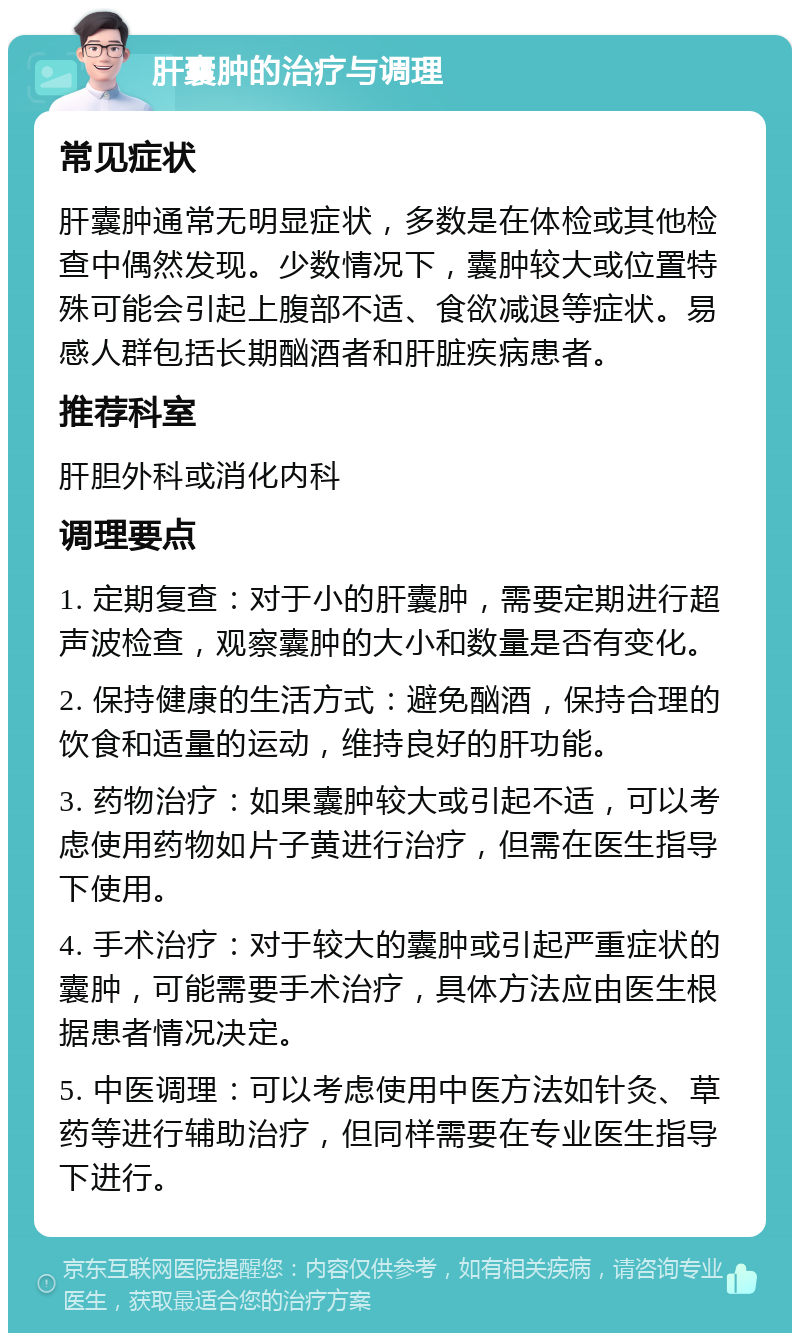 肝囊肿的治疗与调理 常见症状 肝囊肿通常无明显症状，多数是在体检或其他检查中偶然发现。少数情况下，囊肿较大或位置特殊可能会引起上腹部不适、食欲减退等症状。易感人群包括长期酗酒者和肝脏疾病患者。 推荐科室 肝胆外科或消化内科 调理要点 1. 定期复查：对于小的肝囊肿，需要定期进行超声波检查，观察囊肿的大小和数量是否有变化。 2. 保持健康的生活方式：避免酗酒，保持合理的饮食和适量的运动，维持良好的肝功能。 3. 药物治疗：如果囊肿较大或引起不适，可以考虑使用药物如片子黄进行治疗，但需在医生指导下使用。 4. 手术治疗：对于较大的囊肿或引起严重症状的囊肿，可能需要手术治疗，具体方法应由医生根据患者情况决定。 5. 中医调理：可以考虑使用中医方法如针灸、草药等进行辅助治疗，但同样需要在专业医生指导下进行。