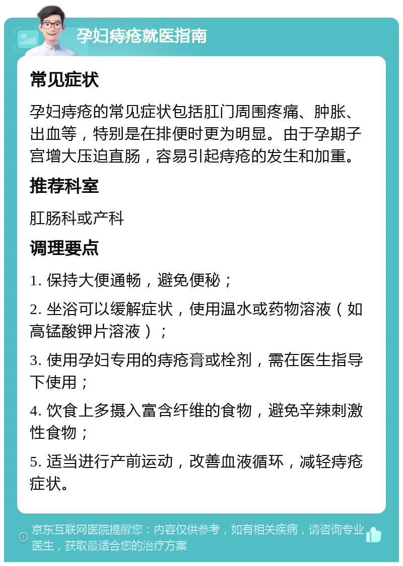 孕妇痔疮就医指南 常见症状 孕妇痔疮的常见症状包括肛门周围疼痛、肿胀、出血等，特别是在排便时更为明显。由于孕期子宫增大压迫直肠，容易引起痔疮的发生和加重。 推荐科室 肛肠科或产科 调理要点 1. 保持大便通畅，避免便秘； 2. 坐浴可以缓解症状，使用温水或药物溶液（如高锰酸钾片溶液）； 3. 使用孕妇专用的痔疮膏或栓剂，需在医生指导下使用； 4. 饮食上多摄入富含纤维的食物，避免辛辣刺激性食物； 5. 适当进行产前运动，改善血液循环，减轻痔疮症状。