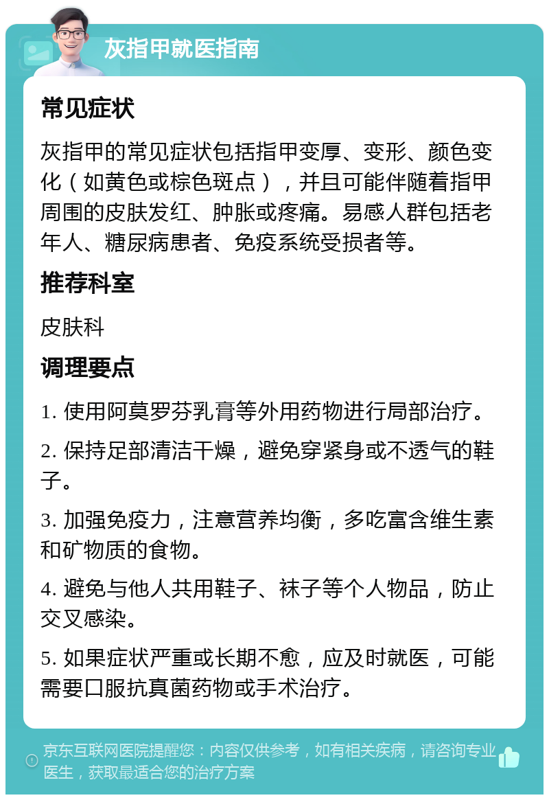 灰指甲就医指南 常见症状 灰指甲的常见症状包括指甲变厚、变形、颜色变化（如黄色或棕色斑点），并且可能伴随着指甲周围的皮肤发红、肿胀或疼痛。易感人群包括老年人、糖尿病患者、免疫系统受损者等。 推荐科室 皮肤科 调理要点 1. 使用阿莫罗芬乳膏等外用药物进行局部治疗。 2. 保持足部清洁干燥，避免穿紧身或不透气的鞋子。 3. 加强免疫力，注意营养均衡，多吃富含维生素和矿物质的食物。 4. 避免与他人共用鞋子、袜子等个人物品，防止交叉感染。 5. 如果症状严重或长期不愈，应及时就医，可能需要口服抗真菌药物或手术治疗。