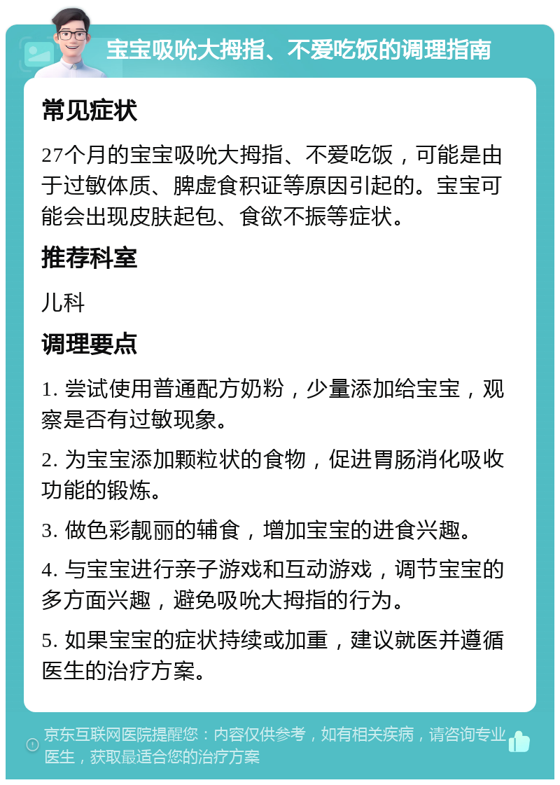 宝宝吸吮大拇指、不爱吃饭的调理指南 常见症状 27个月的宝宝吸吮大拇指、不爱吃饭，可能是由于过敏体质、脾虚食积证等原因引起的。宝宝可能会出现皮肤起包、食欲不振等症状。 推荐科室 儿科 调理要点 1. 尝试使用普通配方奶粉，少量添加给宝宝，观察是否有过敏现象。 2. 为宝宝添加颗粒状的食物，促进胃肠消化吸收功能的锻炼。 3. 做色彩靓丽的辅食，增加宝宝的进食兴趣。 4. 与宝宝进行亲子游戏和互动游戏，调节宝宝的多方面兴趣，避免吸吮大拇指的行为。 5. 如果宝宝的症状持续或加重，建议就医并遵循医生的治疗方案。