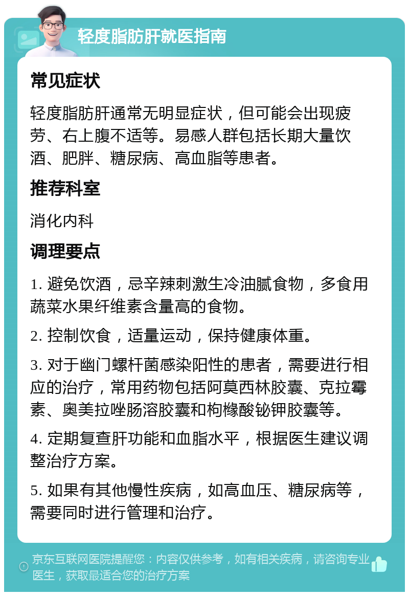 轻度脂肪肝就医指南 常见症状 轻度脂肪肝通常无明显症状，但可能会出现疲劳、右上腹不适等。易感人群包括长期大量饮酒、肥胖、糖尿病、高血脂等患者。 推荐科室 消化内科 调理要点 1. 避免饮酒，忌辛辣刺激生冷油腻食物，多食用蔬菜水果纤维素含量高的食物。 2. 控制饮食，适量运动，保持健康体重。 3. 对于幽门螺杆菌感染阳性的患者，需要进行相应的治疗，常用药物包括阿莫西林胶囊、克拉霉素、奥美拉唑肠溶胶囊和枸橼酸铋钾胶囊等。 4. 定期复查肝功能和血脂水平，根据医生建议调整治疗方案。 5. 如果有其他慢性疾病，如高血压、糖尿病等，需要同时进行管理和治疗。