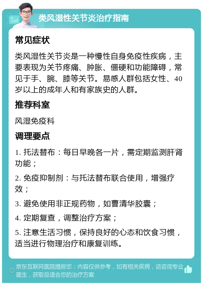 类风湿性关节炎治疗指南 常见症状 类风湿性关节炎是一种慢性自身免疫性疾病，主要表现为关节疼痛、肿胀、僵硬和功能障碍，常见于手、腕、膝等关节。易感人群包括女性、40岁以上的成年人和有家族史的人群。 推荐科室 风湿免疫科 调理要点 1. 托法替布：每日早晚各一片，需定期监测肝肾功能； 2. 免疫抑制剂：与托法替布联合使用，增强疗效； 3. 避免使用非正规药物，如曹清华胶囊； 4. 定期复查，调整治疗方案； 5. 注意生活习惯，保持良好的心态和饮食习惯，适当进行物理治疗和康复训练。