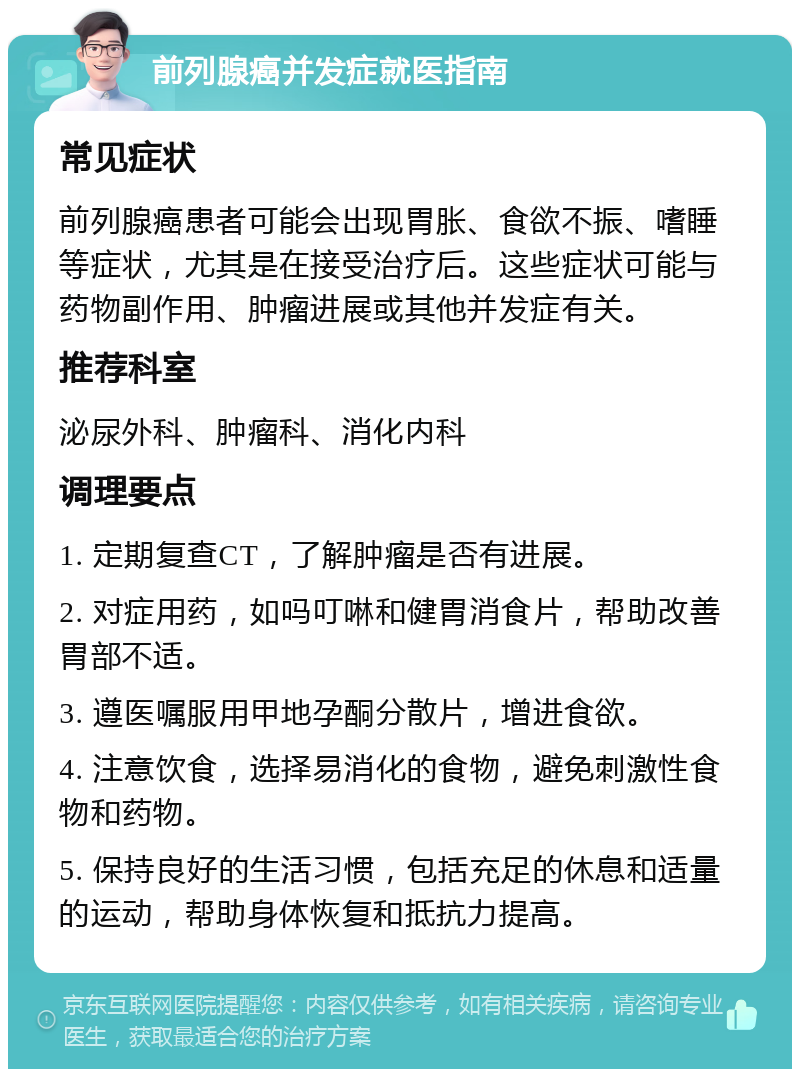 前列腺癌并发症就医指南 常见症状 前列腺癌患者可能会出现胃胀、食欲不振、嗜睡等症状，尤其是在接受治疗后。这些症状可能与药物副作用、肿瘤进展或其他并发症有关。 推荐科室 泌尿外科、肿瘤科、消化内科 调理要点 1. 定期复查CT，了解肿瘤是否有进展。 2. 对症用药，如吗叮啉和健胃消食片，帮助改善胃部不适。 3. 遵医嘱服用甲地孕酮分散片，增进食欲。 4. 注意饮食，选择易消化的食物，避免刺激性食物和药物。 5. 保持良好的生活习惯，包括充足的休息和适量的运动，帮助身体恢复和抵抗力提高。