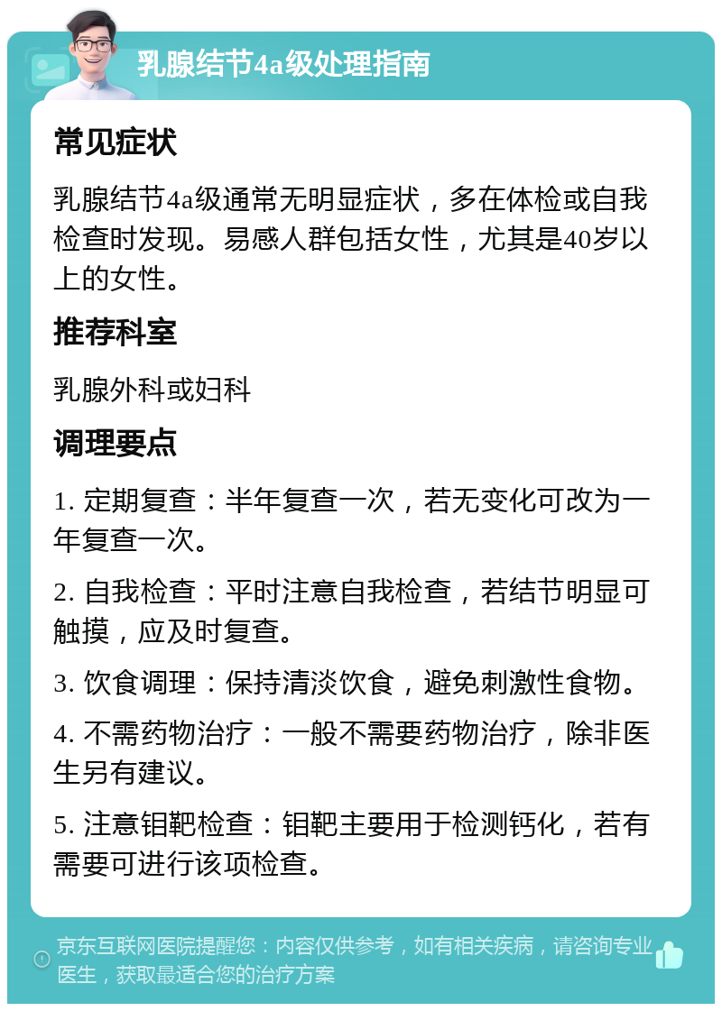 乳腺结节4a级处理指南 常见症状 乳腺结节4a级通常无明显症状，多在体检或自我检查时发现。易感人群包括女性，尤其是40岁以上的女性。 推荐科室 乳腺外科或妇科 调理要点 1. 定期复查：半年复查一次，若无变化可改为一年复查一次。 2. 自我检查：平时注意自我检查，若结节明显可触摸，应及时复查。 3. 饮食调理：保持清淡饮食，避免刺激性食物。 4. 不需药物治疗：一般不需要药物治疗，除非医生另有建议。 5. 注意钼靶检查：钼靶主要用于检测钙化，若有需要可进行该项检查。