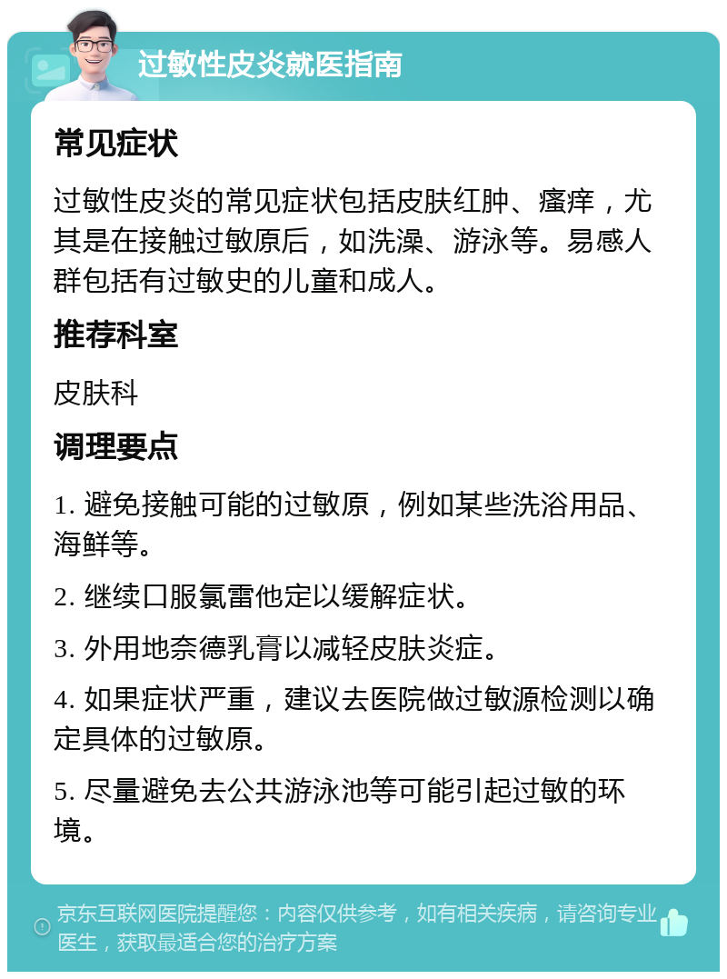 过敏性皮炎就医指南 常见症状 过敏性皮炎的常见症状包括皮肤红肿、瘙痒，尤其是在接触过敏原后，如洗澡、游泳等。易感人群包括有过敏史的儿童和成人。 推荐科室 皮肤科 调理要点 1. 避免接触可能的过敏原，例如某些洗浴用品、海鲜等。 2. 继续口服氯雷他定以缓解症状。 3. 外用地奈德乳膏以减轻皮肤炎症。 4. 如果症状严重，建议去医院做过敏源检测以确定具体的过敏原。 5. 尽量避免去公共游泳池等可能引起过敏的环境。