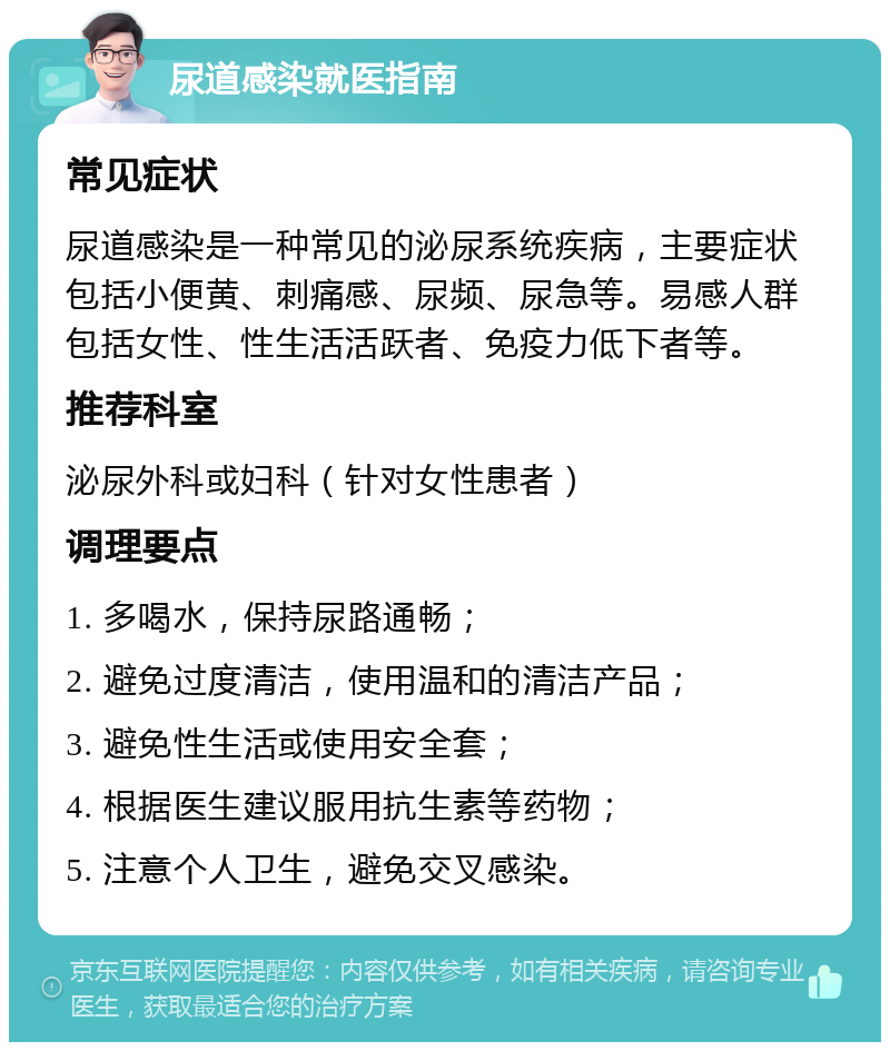 尿道感染就医指南 常见症状 尿道感染是一种常见的泌尿系统疾病，主要症状包括小便黄、刺痛感、尿频、尿急等。易感人群包括女性、性生活活跃者、免疫力低下者等。 推荐科室 泌尿外科或妇科（针对女性患者） 调理要点 1. 多喝水，保持尿路通畅； 2. 避免过度清洁，使用温和的清洁产品； 3. 避免性生活或使用安全套； 4. 根据医生建议服用抗生素等药物； 5. 注意个人卫生，避免交叉感染。