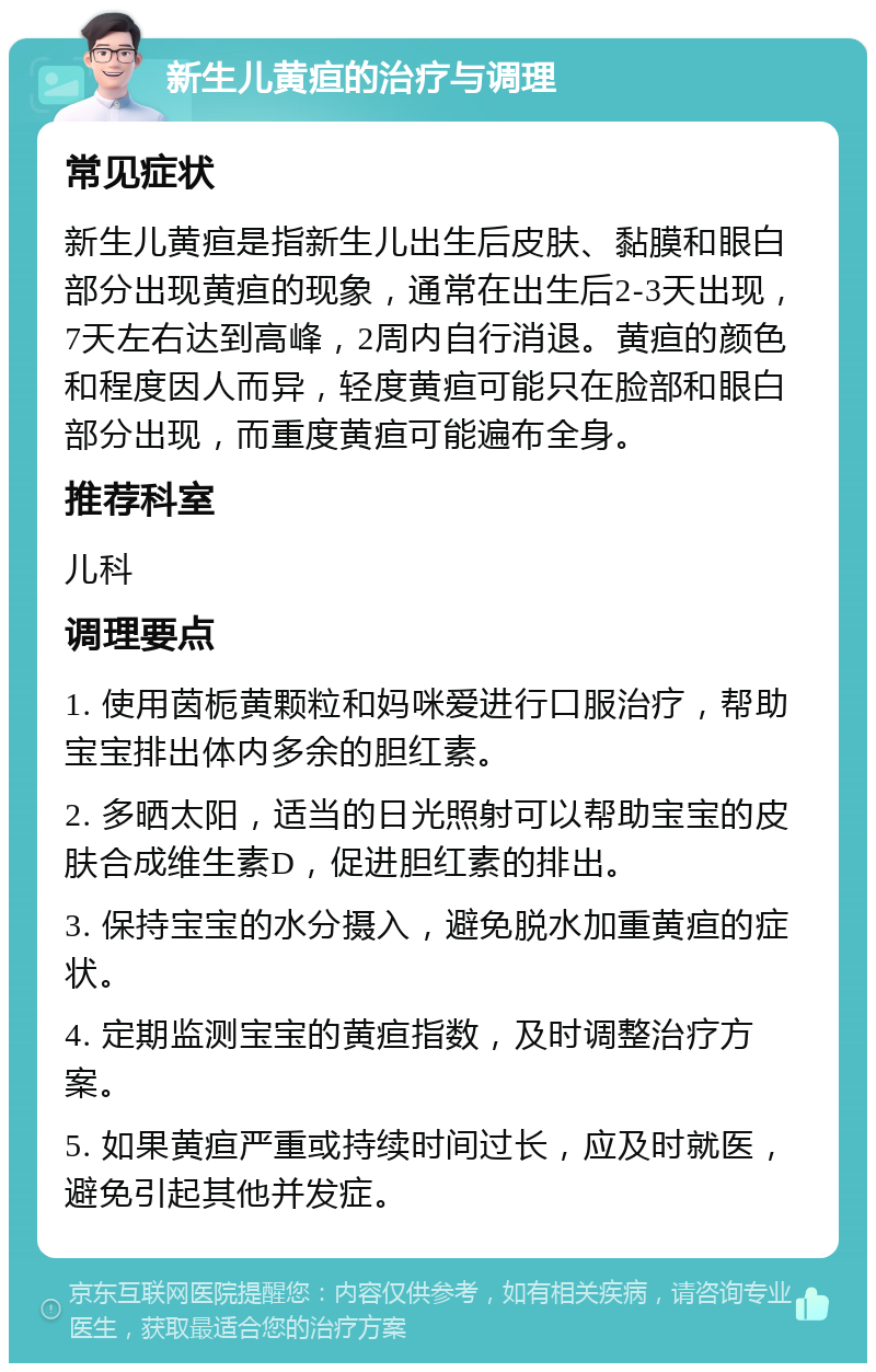 新生儿黄疸的治疗与调理 常见症状 新生儿黄疸是指新生儿出生后皮肤、黏膜和眼白部分出现黄疸的现象，通常在出生后2-3天出现，7天左右达到高峰，2周内自行消退。黄疸的颜色和程度因人而异，轻度黄疸可能只在脸部和眼白部分出现，而重度黄疸可能遍布全身。 推荐科室 儿科 调理要点 1. 使用茵栀黄颗粒和妈咪爱进行口服治疗，帮助宝宝排出体内多余的胆红素。 2. 多晒太阳，适当的日光照射可以帮助宝宝的皮肤合成维生素D，促进胆红素的排出。 3. 保持宝宝的水分摄入，避免脱水加重黄疸的症状。 4. 定期监测宝宝的黄疸指数，及时调整治疗方案。 5. 如果黄疸严重或持续时间过长，应及时就医，避免引起其他并发症。