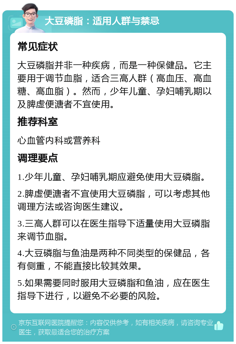 大豆磷脂：适用人群与禁忌 常见症状 大豆磷脂并非一种疾病，而是一种保健品。它主要用于调节血脂，适合三高人群（高血压、高血糖、高血脂）。然而，少年儿童、孕妇哺乳期以及脾虚便溏者不宜使用。 推荐科室 心血管内科或营养科 调理要点 1.少年儿童、孕妇哺乳期应避免使用大豆磷脂。 2.脾虚便溏者不宜使用大豆磷脂，可以考虑其他调理方法或咨询医生建议。 3.三高人群可以在医生指导下适量使用大豆磷脂来调节血脂。 4.大豆磷脂与鱼油是两种不同类型的保健品，各有侧重，不能直接比较其效果。 5.如果需要同时服用大豆磷脂和鱼油，应在医生指导下进行，以避免不必要的风险。