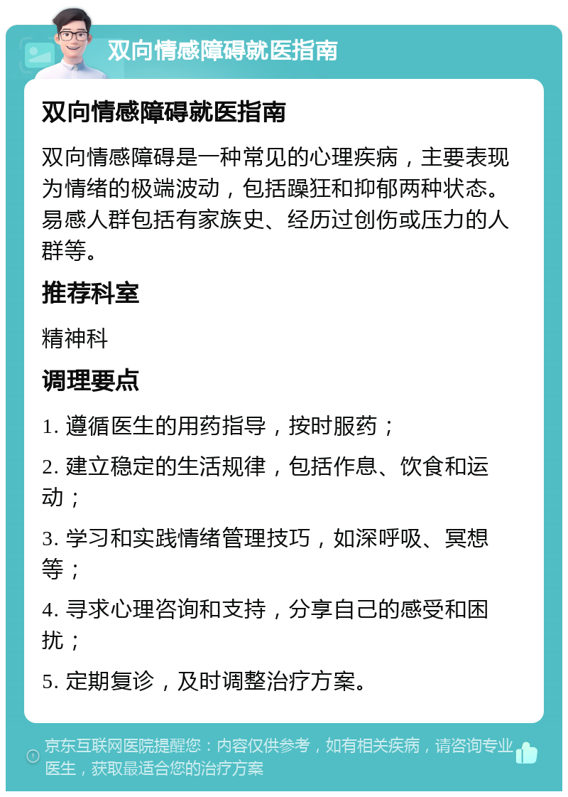 双向情感障碍就医指南 双向情感障碍就医指南 双向情感障碍是一种常见的心理疾病，主要表现为情绪的极端波动，包括躁狂和抑郁两种状态。易感人群包括有家族史、经历过创伤或压力的人群等。 推荐科室 精神科 调理要点 1. 遵循医生的用药指导，按时服药； 2. 建立稳定的生活规律，包括作息、饮食和运动； 3. 学习和实践情绪管理技巧，如深呼吸、冥想等； 4. 寻求心理咨询和支持，分享自己的感受和困扰； 5. 定期复诊，及时调整治疗方案。