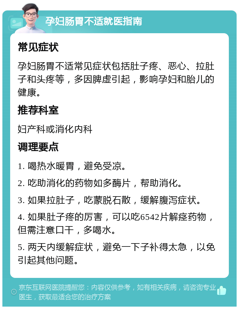 孕妇肠胃不适就医指南 常见症状 孕妇肠胃不适常见症状包括肚子疼、恶心、拉肚子和头疼等，多因脾虚引起，影响孕妇和胎儿的健康。 推荐科室 妇产科或消化内科 调理要点 1. 喝热水暖胃，避免受凉。 2. 吃助消化的药物如多酶片，帮助消化。 3. 如果拉肚子，吃蒙脱石散，缓解腹泻症状。 4. 如果肚子疼的厉害，可以吃6542片解痉药物，但需注意口干，多喝水。 5. 两天内缓解症状，避免一下子补得太急，以免引起其他问题。