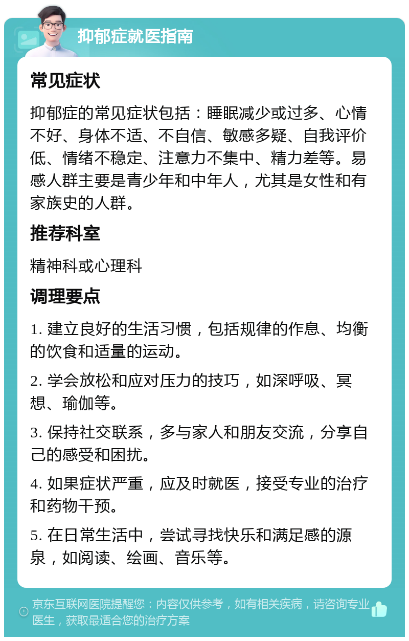 抑郁症就医指南 常见症状 抑郁症的常见症状包括：睡眠减少或过多、心情不好、身体不适、不自信、敏感多疑、自我评价低、情绪不稳定、注意力不集中、精力差等。易感人群主要是青少年和中年人，尤其是女性和有家族史的人群。 推荐科室 精神科或心理科 调理要点 1. 建立良好的生活习惯，包括规律的作息、均衡的饮食和适量的运动。 2. 学会放松和应对压力的技巧，如深呼吸、冥想、瑜伽等。 3. 保持社交联系，多与家人和朋友交流，分享自己的感受和困扰。 4. 如果症状严重，应及时就医，接受专业的治疗和药物干预。 5. 在日常生活中，尝试寻找快乐和满足感的源泉，如阅读、绘画、音乐等。