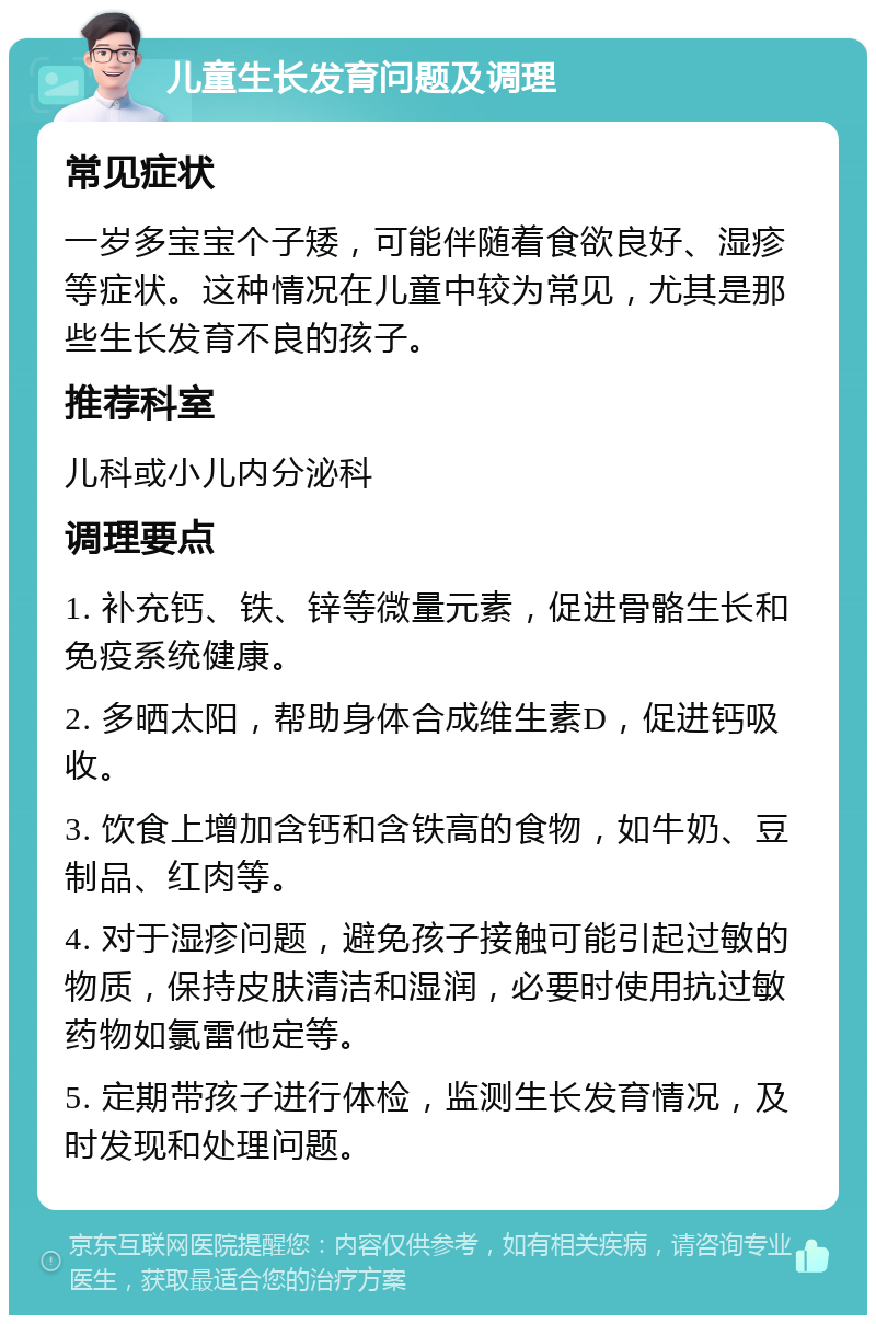 儿童生长发育问题及调理 常见症状 一岁多宝宝个子矮，可能伴随着食欲良好、湿疹等症状。这种情况在儿童中较为常见，尤其是那些生长发育不良的孩子。 推荐科室 儿科或小儿内分泌科 调理要点 1. 补充钙、铁、锌等微量元素，促进骨骼生长和免疫系统健康。 2. 多晒太阳，帮助身体合成维生素D，促进钙吸收。 3. 饮食上增加含钙和含铁高的食物，如牛奶、豆制品、红肉等。 4. 对于湿疹问题，避免孩子接触可能引起过敏的物质，保持皮肤清洁和湿润，必要时使用抗过敏药物如氯雷他定等。 5. 定期带孩子进行体检，监测生长发育情况，及时发现和处理问题。