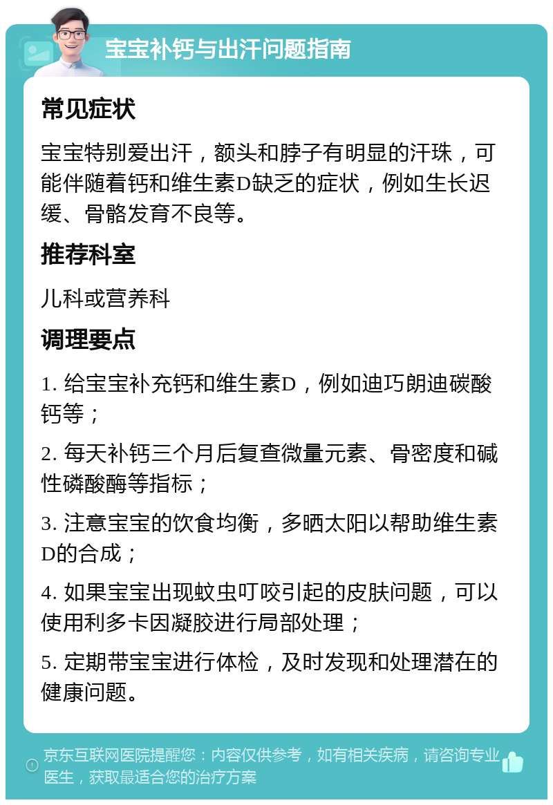 宝宝补钙与出汗问题指南 常见症状 宝宝特别爱出汗，额头和脖子有明显的汗珠，可能伴随着钙和维生素D缺乏的症状，例如生长迟缓、骨骼发育不良等。 推荐科室 儿科或营养科 调理要点 1. 给宝宝补充钙和维生素D，例如迪巧朗迪碳酸钙等； 2. 每天补钙三个月后复查微量元素、骨密度和碱性磷酸酶等指标； 3. 注意宝宝的饮食均衡，多晒太阳以帮助维生素D的合成； 4. 如果宝宝出现蚊虫叮咬引起的皮肤问题，可以使用利多卡因凝胶进行局部处理； 5. 定期带宝宝进行体检，及时发现和处理潜在的健康问题。