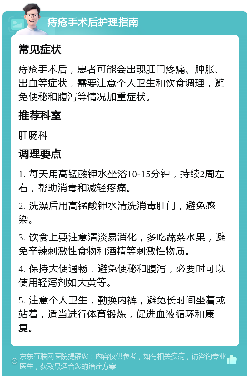 痔疮手术后护理指南 常见症状 痔疮手术后，患者可能会出现肛门疼痛、肿胀、出血等症状，需要注意个人卫生和饮食调理，避免便秘和腹泻等情况加重症状。 推荐科室 肛肠科 调理要点 1. 每天用高锰酸钾水坐浴10-15分钟，持续2周左右，帮助消毒和减轻疼痛。 2. 洗澡后用高锰酸钾水清洗消毒肛门，避免感染。 3. 饮食上要注意清淡易消化，多吃蔬菜水果，避免辛辣刺激性食物和酒精等刺激性物质。 4. 保持大便通畅，避免便秘和腹泻，必要时可以使用轻泻剂如大黄等。 5. 注意个人卫生，勤换内裤，避免长时间坐着或站着，适当进行体育锻炼，促进血液循环和康复。