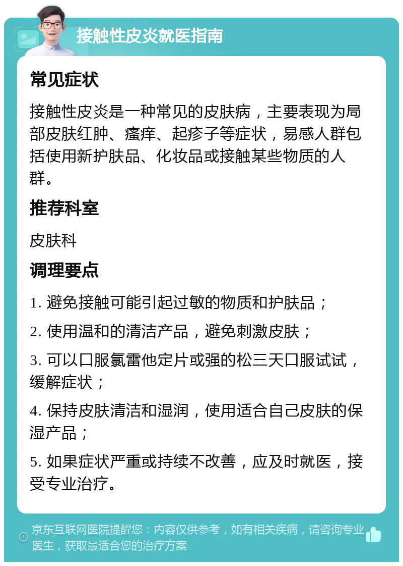 接触性皮炎就医指南 常见症状 接触性皮炎是一种常见的皮肤病，主要表现为局部皮肤红肿、瘙痒、起疹子等症状，易感人群包括使用新护肤品、化妆品或接触某些物质的人群。 推荐科室 皮肤科 调理要点 1. 避免接触可能引起过敏的物质和护肤品； 2. 使用温和的清洁产品，避免刺激皮肤； 3. 可以口服氯雷他定片或强的松三天口服试试，缓解症状； 4. 保持皮肤清洁和湿润，使用适合自己皮肤的保湿产品； 5. 如果症状严重或持续不改善，应及时就医，接受专业治疗。