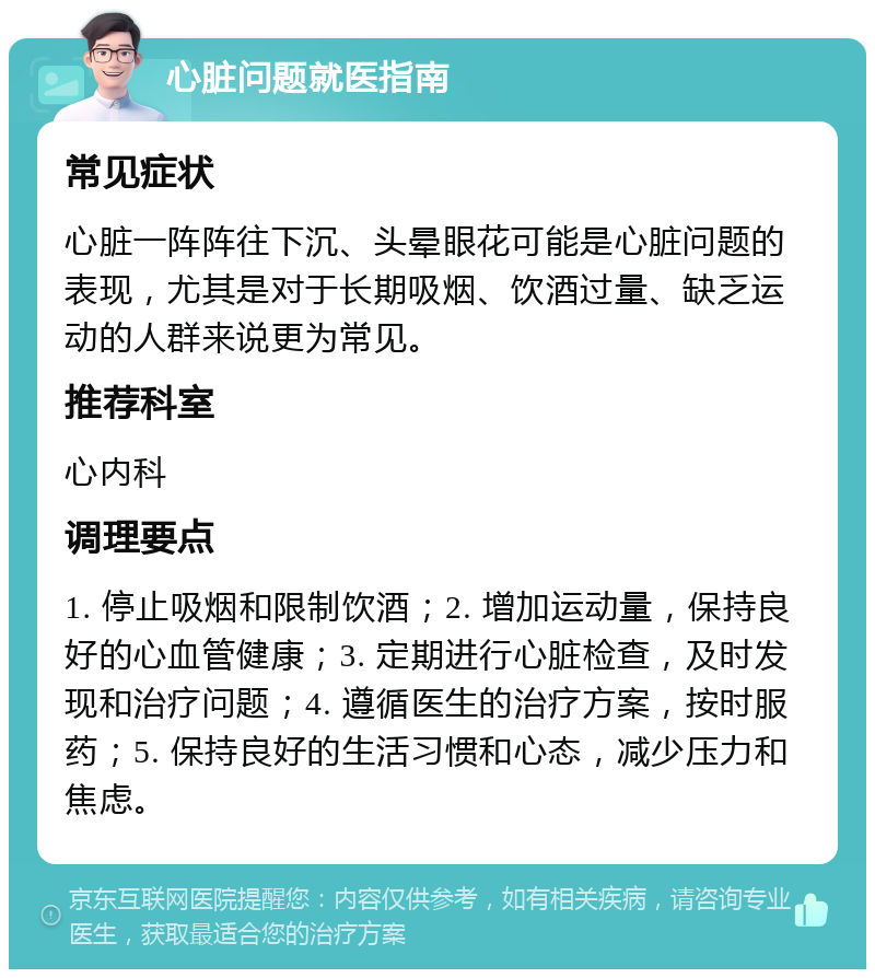 心脏问题就医指南 常见症状 心脏一阵阵往下沉、头晕眼花可能是心脏问题的表现，尤其是对于长期吸烟、饮酒过量、缺乏运动的人群来说更为常见。 推荐科室 心内科 调理要点 1. 停止吸烟和限制饮酒；2. 增加运动量，保持良好的心血管健康；3. 定期进行心脏检查，及时发现和治疗问题；4. 遵循医生的治疗方案，按时服药；5. 保持良好的生活习惯和心态，减少压力和焦虑。