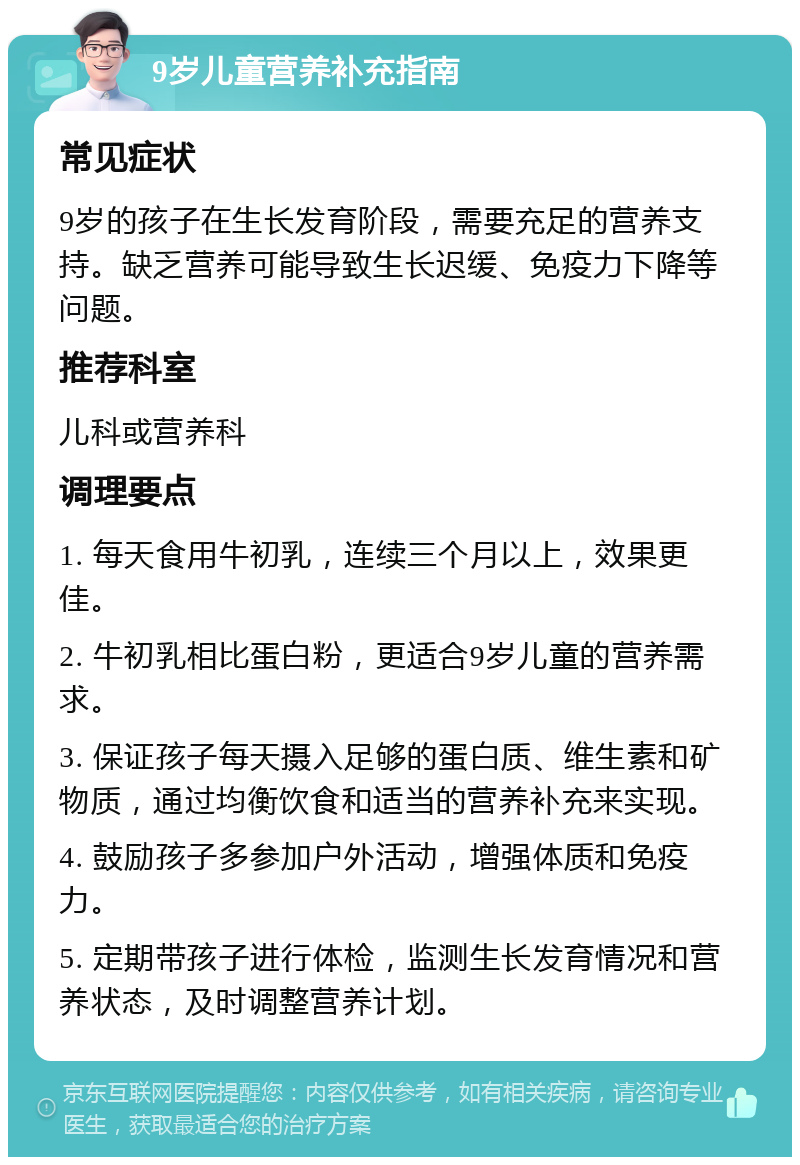 9岁儿童营养补充指南 常见症状 9岁的孩子在生长发育阶段，需要充足的营养支持。缺乏营养可能导致生长迟缓、免疫力下降等问题。 推荐科室 儿科或营养科 调理要点 1. 每天食用牛初乳，连续三个月以上，效果更佳。 2. 牛初乳相比蛋白粉，更适合9岁儿童的营养需求。 3. 保证孩子每天摄入足够的蛋白质、维生素和矿物质，通过均衡饮食和适当的营养补充来实现。 4. 鼓励孩子多参加户外活动，增强体质和免疫力。 5. 定期带孩子进行体检，监测生长发育情况和营养状态，及时调整营养计划。