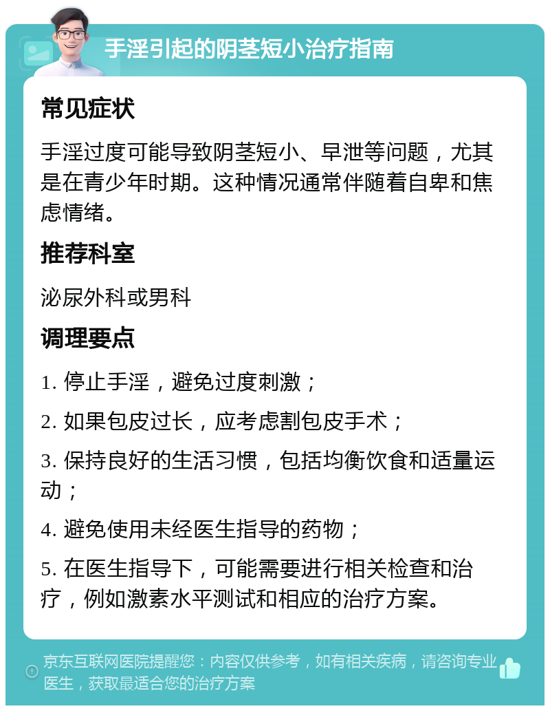 手淫引起的阴茎短小治疗指南 常见症状 手淫过度可能导致阴茎短小、早泄等问题，尤其是在青少年时期。这种情况通常伴随着自卑和焦虑情绪。 推荐科室 泌尿外科或男科 调理要点 1. 停止手淫，避免过度刺激； 2. 如果包皮过长，应考虑割包皮手术； 3. 保持良好的生活习惯，包括均衡饮食和适量运动； 4. 避免使用未经医生指导的药物； 5. 在医生指导下，可能需要进行相关检查和治疗，例如激素水平测试和相应的治疗方案。