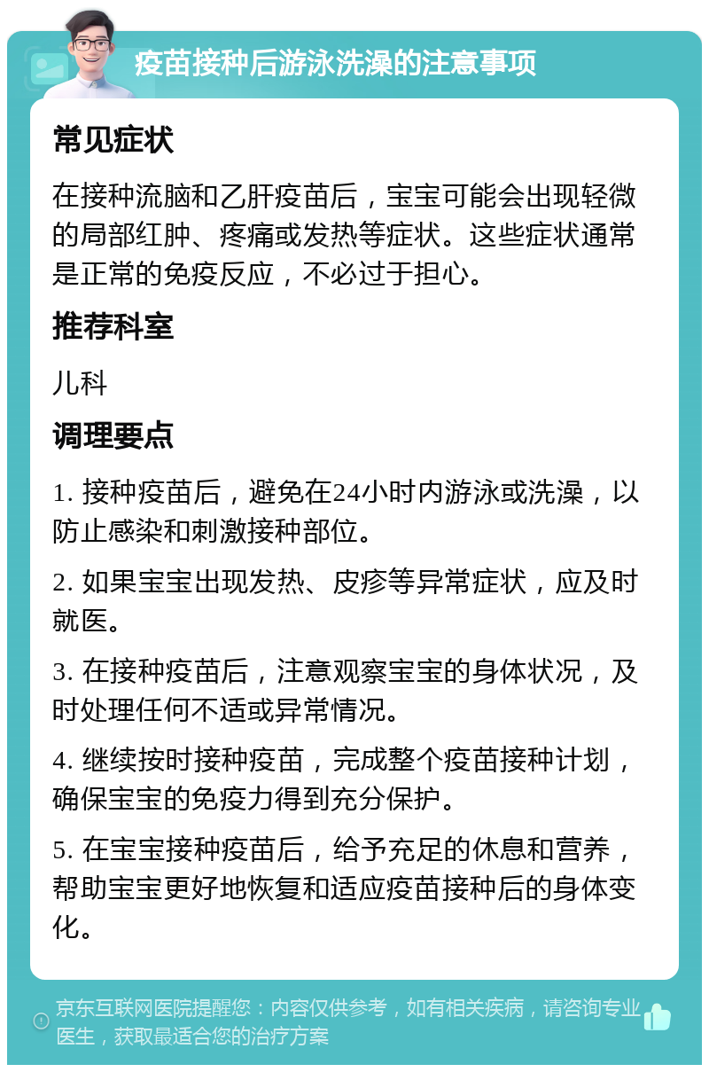 疫苗接种后游泳洗澡的注意事项 常见症状 在接种流脑和乙肝疫苗后，宝宝可能会出现轻微的局部红肿、疼痛或发热等症状。这些症状通常是正常的免疫反应，不必过于担心。 推荐科室 儿科 调理要点 1. 接种疫苗后，避免在24小时内游泳或洗澡，以防止感染和刺激接种部位。 2. 如果宝宝出现发热、皮疹等异常症状，应及时就医。 3. 在接种疫苗后，注意观察宝宝的身体状况，及时处理任何不适或异常情况。 4. 继续按时接种疫苗，完成整个疫苗接种计划，确保宝宝的免疫力得到充分保护。 5. 在宝宝接种疫苗后，给予充足的休息和营养，帮助宝宝更好地恢复和适应疫苗接种后的身体变化。