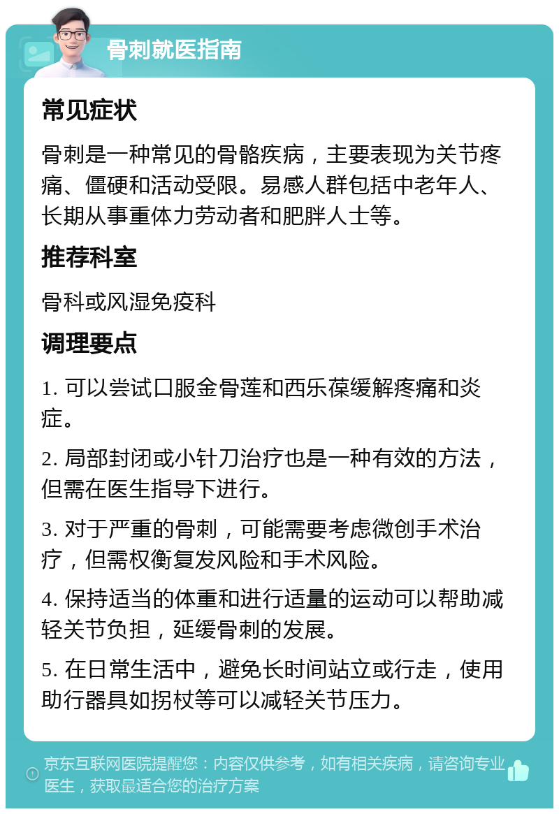 骨刺就医指南 常见症状 骨刺是一种常见的骨骼疾病，主要表现为关节疼痛、僵硬和活动受限。易感人群包括中老年人、长期从事重体力劳动者和肥胖人士等。 推荐科室 骨科或风湿免疫科 调理要点 1. 可以尝试口服金骨莲和西乐葆缓解疼痛和炎症。 2. 局部封闭或小针刀治疗也是一种有效的方法，但需在医生指导下进行。 3. 对于严重的骨刺，可能需要考虑微创手术治疗，但需权衡复发风险和手术风险。 4. 保持适当的体重和进行适量的运动可以帮助减轻关节负担，延缓骨刺的发展。 5. 在日常生活中，避免长时间站立或行走，使用助行器具如拐杖等可以减轻关节压力。