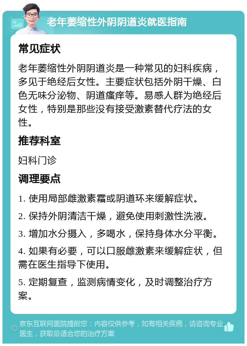 老年萎缩性外阴阴道炎就医指南 常见症状 老年萎缩性外阴阴道炎是一种常见的妇科疾病，多见于绝经后女性。主要症状包括外阴干燥、白色无味分泌物、阴道瘙痒等。易感人群为绝经后女性，特别是那些没有接受激素替代疗法的女性。 推荐科室 妇科门诊 调理要点 1. 使用局部雌激素霜或阴道环来缓解症状。 2. 保持外阴清洁干燥，避免使用刺激性洗液。 3. 增加水分摄入，多喝水，保持身体水分平衡。 4. 如果有必要，可以口服雌激素来缓解症状，但需在医生指导下使用。 5. 定期复查，监测病情变化，及时调整治疗方案。