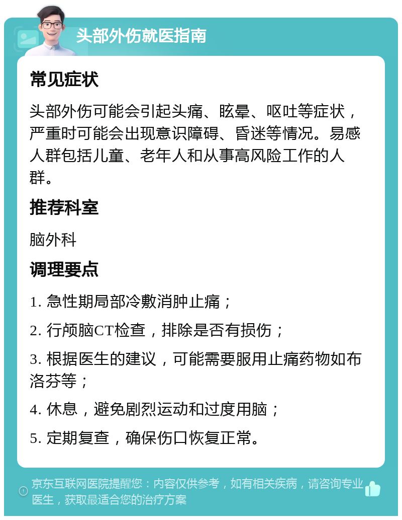 头部外伤就医指南 常见症状 头部外伤可能会引起头痛、眩晕、呕吐等症状，严重时可能会出现意识障碍、昏迷等情况。易感人群包括儿童、老年人和从事高风险工作的人群。 推荐科室 脑外科 调理要点 1. 急性期局部冷敷消肿止痛； 2. 行颅脑CT检查，排除是否有损伤； 3. 根据医生的建议，可能需要服用止痛药物如布洛芬等； 4. 休息，避免剧烈运动和过度用脑； 5. 定期复查，确保伤口恢复正常。