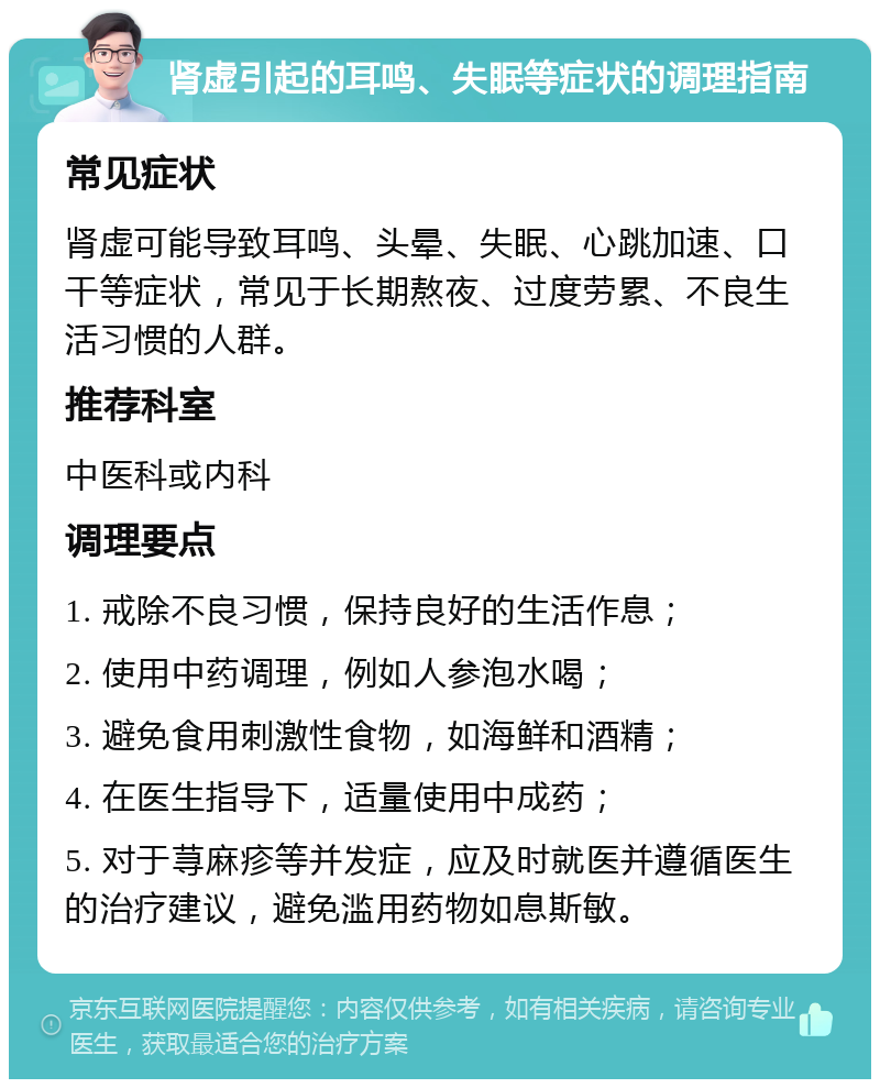 肾虚引起的耳鸣、失眠等症状的调理指南 常见症状 肾虚可能导致耳鸣、头晕、失眠、心跳加速、口干等症状，常见于长期熬夜、过度劳累、不良生活习惯的人群。 推荐科室 中医科或内科 调理要点 1. 戒除不良习惯，保持良好的生活作息； 2. 使用中药调理，例如人参泡水喝； 3. 避免食用刺激性食物，如海鲜和酒精； 4. 在医生指导下，适量使用中成药； 5. 对于荨麻疹等并发症，应及时就医并遵循医生的治疗建议，避免滥用药物如息斯敏。