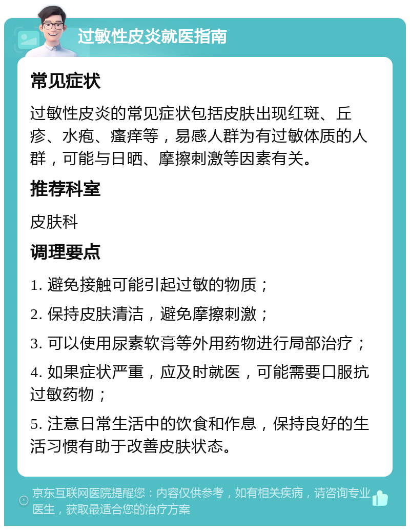 过敏性皮炎就医指南 常见症状 过敏性皮炎的常见症状包括皮肤出现红斑、丘疹、水疱、瘙痒等，易感人群为有过敏体质的人群，可能与日晒、摩擦刺激等因素有关。 推荐科室 皮肤科 调理要点 1. 避免接触可能引起过敏的物质； 2. 保持皮肤清洁，避免摩擦刺激； 3. 可以使用尿素软膏等外用药物进行局部治疗； 4. 如果症状严重，应及时就医，可能需要口服抗过敏药物； 5. 注意日常生活中的饮食和作息，保持良好的生活习惯有助于改善皮肤状态。