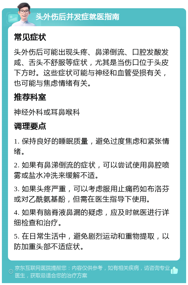 头外伤后并发症就医指南 常见症状 头外伤后可能出现头疼、鼻涕倒流、口腔发酸发咸、舌头不舒服等症状，尤其是当伤口位于头皮下方时。这些症状可能与神经和血管受损有关，也可能与焦虑情绪有关。 推荐科室 神经外科或耳鼻喉科 调理要点 1. 保持良好的睡眠质量，避免过度焦虑和紧张情绪。 2. 如果有鼻涕倒流的症状，可以尝试使用鼻腔喷雾或盐水冲洗来缓解不适。 3. 如果头疼严重，可以考虑服用止痛药如布洛芬或对乙酰氨基酚，但需在医生指导下使用。 4. 如果有脑脊液鼻漏的疑虑，应及时就医进行详细检查和治疗。 5. 在日常生活中，避免剧烈运动和重物提取，以防加重头部不适症状。