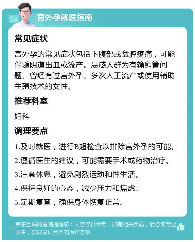 宫外孕就医指南 常见症状 宫外孕的常见症状包括下腹部或盆腔疼痛，可能伴随阴道出血或流产。易感人群为有输卵管问题、曾经有过宫外孕、多次人工流产或使用辅助生殖技术的女性。 推荐科室 妇科 调理要点 1.及时就医，进行B超检查以排除宫外孕的可能。 2.遵循医生的建议，可能需要手术或药物治疗。 3.注意休息，避免剧烈运动和性生活。 4.保持良好的心态，减少压力和焦虑。 5.定期复查，确保身体恢复正常。