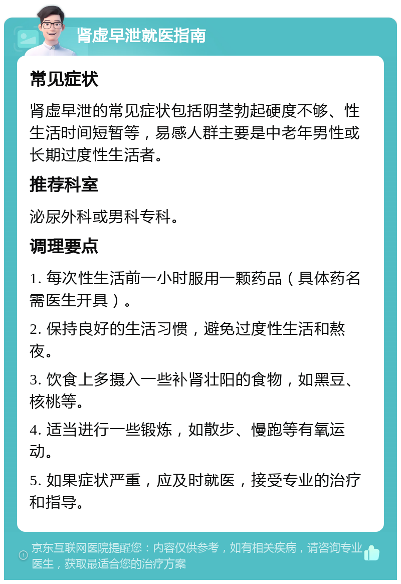 肾虚早泄就医指南 常见症状 肾虚早泄的常见症状包括阴茎勃起硬度不够、性生活时间短暂等，易感人群主要是中老年男性或长期过度性生活者。 推荐科室 泌尿外科或男科专科。 调理要点 1. 每次性生活前一小时服用一颗药品（具体药名需医生开具）。 2. 保持良好的生活习惯，避免过度性生活和熬夜。 3. 饮食上多摄入一些补肾壮阳的食物，如黑豆、核桃等。 4. 适当进行一些锻炼，如散步、慢跑等有氧运动。 5. 如果症状严重，应及时就医，接受专业的治疗和指导。