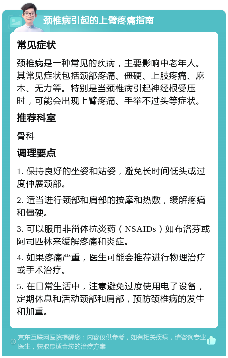 颈椎病引起的上臂疼痛指南 常见症状 颈椎病是一种常见的疾病，主要影响中老年人。其常见症状包括颈部疼痛、僵硬、上肢疼痛、麻木、无力等。特别是当颈椎病引起神经根受压时，可能会出现上臂疼痛、手举不过头等症状。 推荐科室 骨科 调理要点 1. 保持良好的坐姿和站姿，避免长时间低头或过度伸展颈部。 2. 适当进行颈部和肩部的按摩和热敷，缓解疼痛和僵硬。 3. 可以服用非甾体抗炎药（NSAIDs）如布洛芬或阿司匹林来缓解疼痛和炎症。 4. 如果疼痛严重，医生可能会推荐进行物理治疗或手术治疗。 5. 在日常生活中，注意避免过度使用电子设备，定期休息和活动颈部和肩部，预防颈椎病的发生和加重。