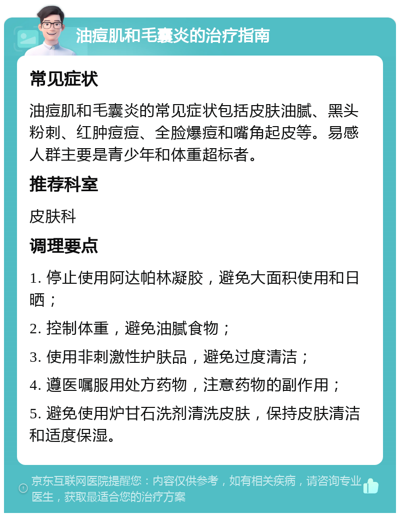 油痘肌和毛囊炎的治疗指南 常见症状 油痘肌和毛囊炎的常见症状包括皮肤油腻、黑头粉刺、红肿痘痘、全脸爆痘和嘴角起皮等。易感人群主要是青少年和体重超标者。 推荐科室 皮肤科 调理要点 1. 停止使用阿达帕林凝胶，避免大面积使用和日晒； 2. 控制体重，避免油腻食物； 3. 使用非刺激性护肤品，避免过度清洁； 4. 遵医嘱服用处方药物，注意药物的副作用； 5. 避免使用炉甘石洗剂清洗皮肤，保持皮肤清洁和适度保湿。