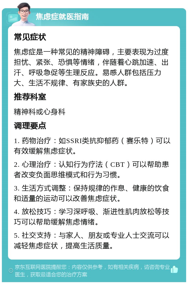 焦虑症就医指南 常见症状 焦虑症是一种常见的精神障碍，主要表现为过度担忧、紧张、恐惧等情绪，伴随着心跳加速、出汗、呼吸急促等生理反应。易感人群包括压力大、生活不规律、有家族史的人群。 推荐科室 精神科或心身科 调理要点 1. 药物治疗：如SSRI类抗抑郁药（赛乐特）可以有效缓解焦虑症状。 2. 心理治疗：认知行为疗法（CBT）可以帮助患者改变负面思维模式和行为习惯。 3. 生活方式调整：保持规律的作息、健康的饮食和适量的运动可以改善焦虑症状。 4. 放松技巧：学习深呼吸、渐进性肌肉放松等技巧可以帮助缓解焦虑情绪。 5. 社交支持：与家人、朋友或专业人士交流可以减轻焦虑症状，提高生活质量。