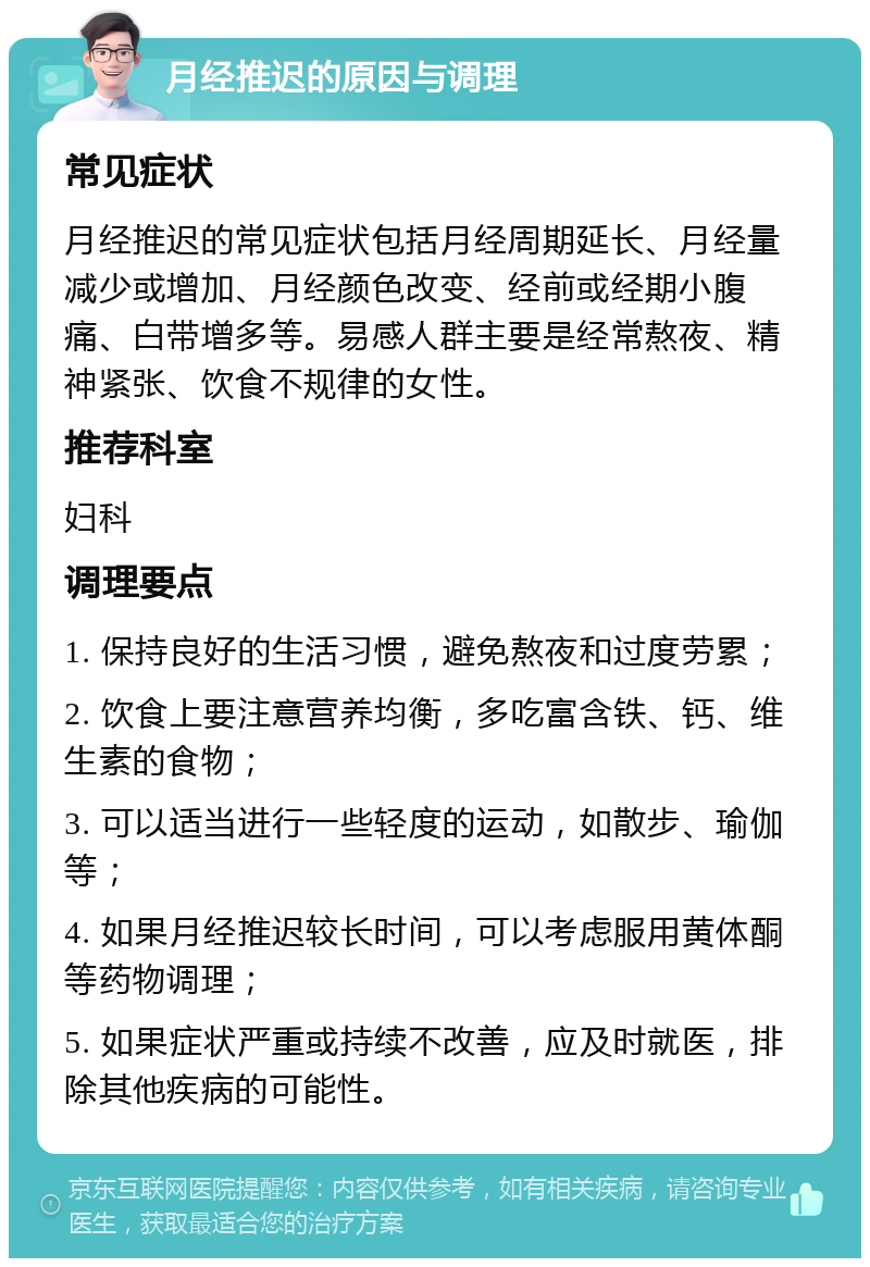 月经推迟的原因与调理 常见症状 月经推迟的常见症状包括月经周期延长、月经量减少或增加、月经颜色改变、经前或经期小腹痛、白带增多等。易感人群主要是经常熬夜、精神紧张、饮食不规律的女性。 推荐科室 妇科 调理要点 1. 保持良好的生活习惯，避免熬夜和过度劳累； 2. 饮食上要注意营养均衡，多吃富含铁、钙、维生素的食物； 3. 可以适当进行一些轻度的运动，如散步、瑜伽等； 4. 如果月经推迟较长时间，可以考虑服用黄体酮等药物调理； 5. 如果症状严重或持续不改善，应及时就医，排除其他疾病的可能性。