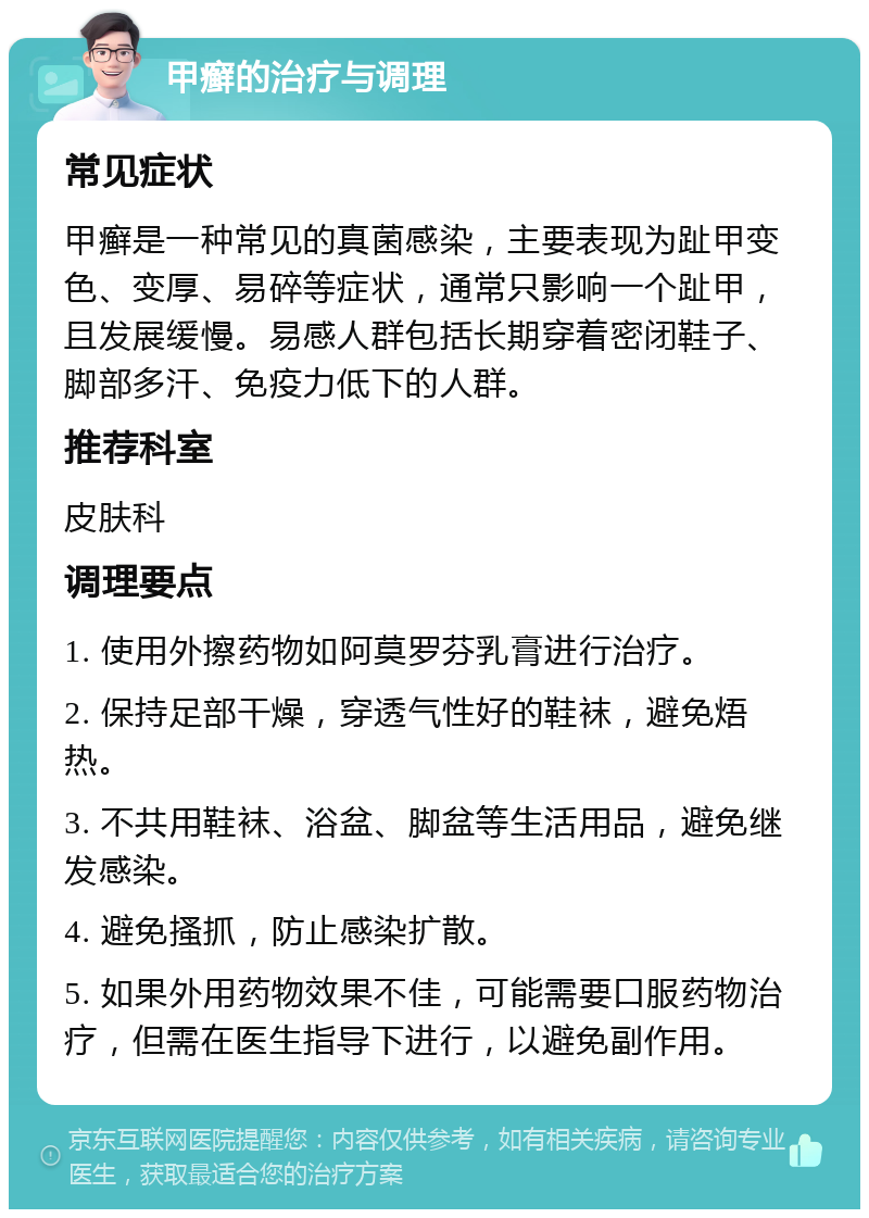 甲癣的治疗与调理 常见症状 甲癣是一种常见的真菌感染，主要表现为趾甲变色、变厚、易碎等症状，通常只影响一个趾甲，且发展缓慢。易感人群包括长期穿着密闭鞋子、脚部多汗、免疫力低下的人群。 推荐科室 皮肤科 调理要点 1. 使用外擦药物如阿莫罗芬乳膏进行治疗。 2. 保持足部干燥，穿透气性好的鞋袜，避免焐热。 3. 不共用鞋袜、浴盆、脚盆等生活用品，避免继发感染。 4. 避免搔抓，防止感染扩散。 5. 如果外用药物效果不佳，可能需要口服药物治疗，但需在医生指导下进行，以避免副作用。